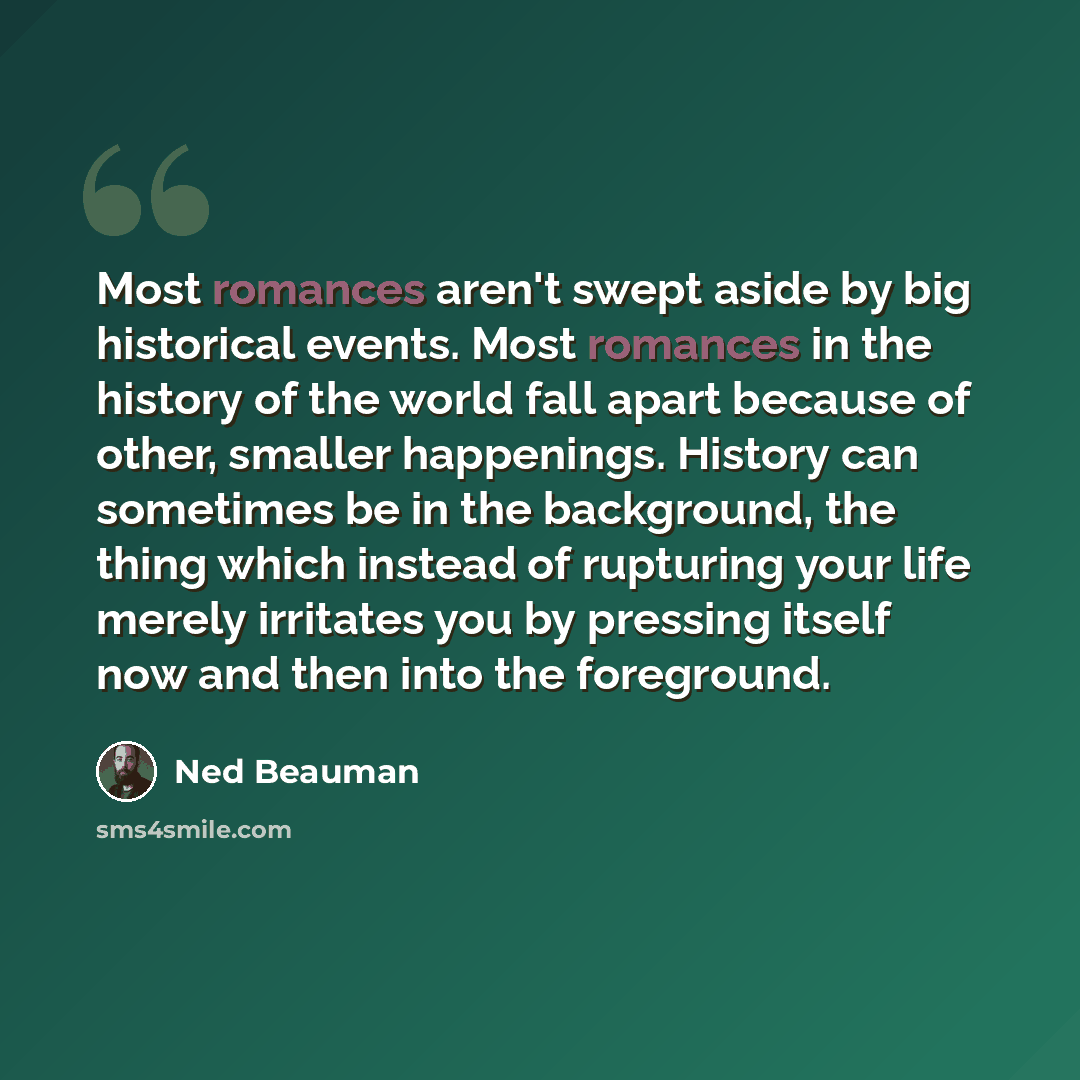 “Most romances aren't swept aside by big historical events. Most romances in the history of the world fall apart because of other, smaller happenings. History can sometimes be in the background, the thing which instead of rupturing your life merely irritates you by pressing itself now and then into…” quote by Ned Beauman