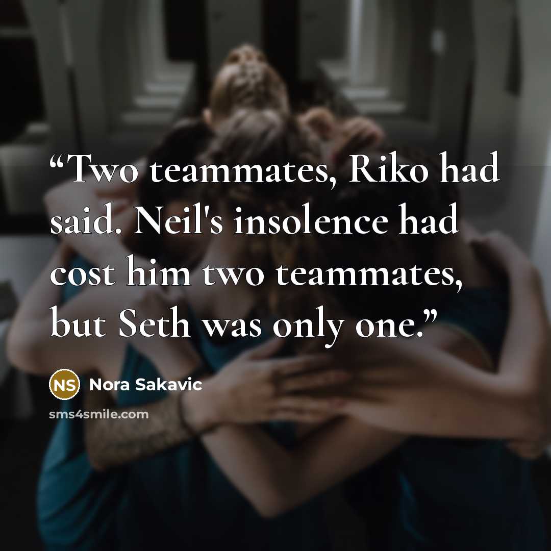 “Two teammates, Riko had said. Neil's insolence had cost him two teammates, but Seth was only one.” quote by Nora Sakavic