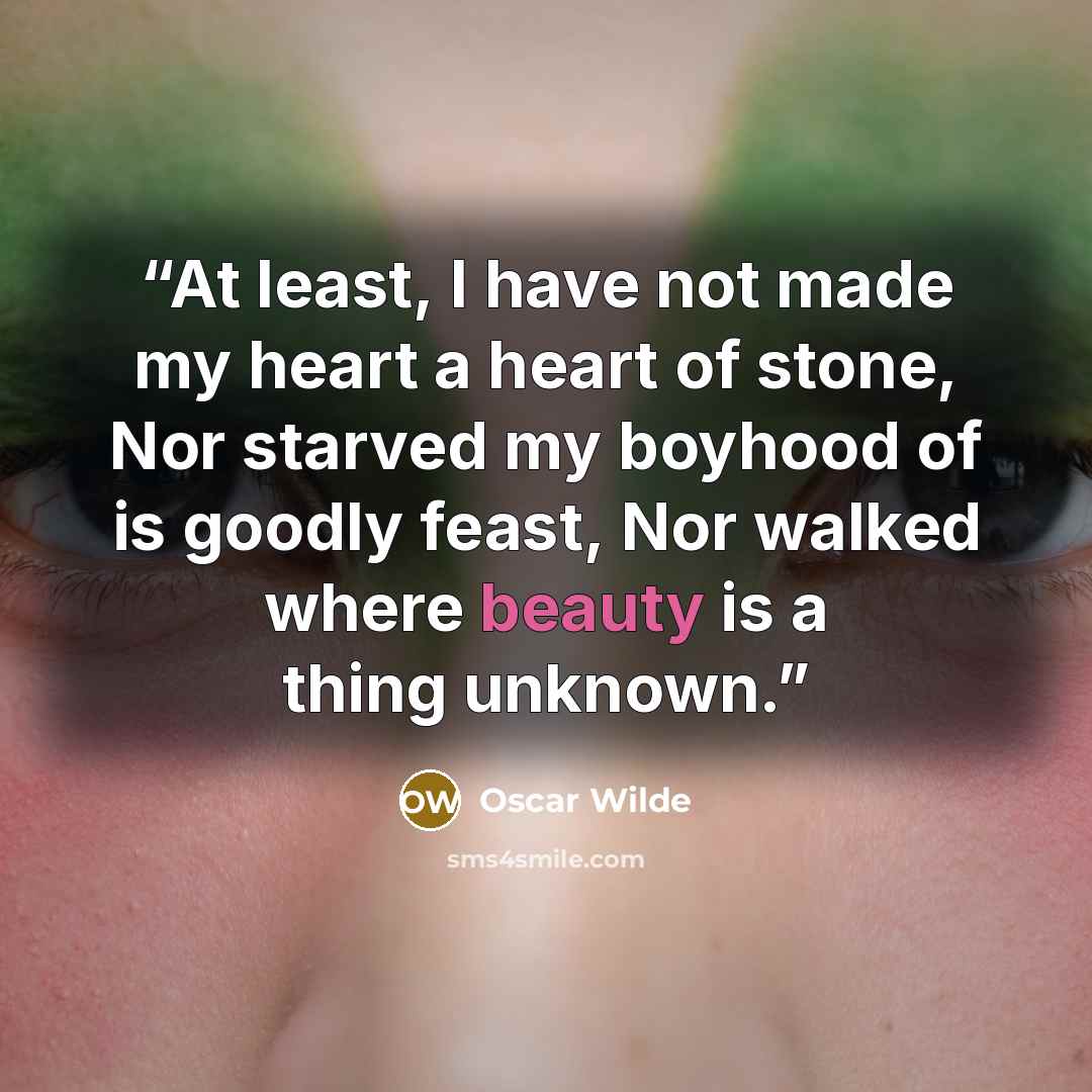 “At least, I have not made my heart a heart of stone, Nor starved my boyhood of is goodly feast, Nor walked where beauty is a thing unknown.” quote by Oscar Wilde