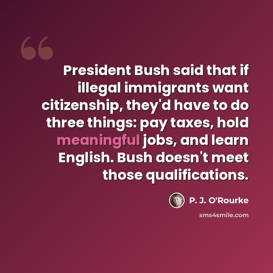 “President Bush said that if illegal immigrants want citizenship, they'd have to do three things: pay taxes, hold meaningful jobs, and learn English. Bush doesn't meet those qualifications.” quote by P. J. O'Rourke