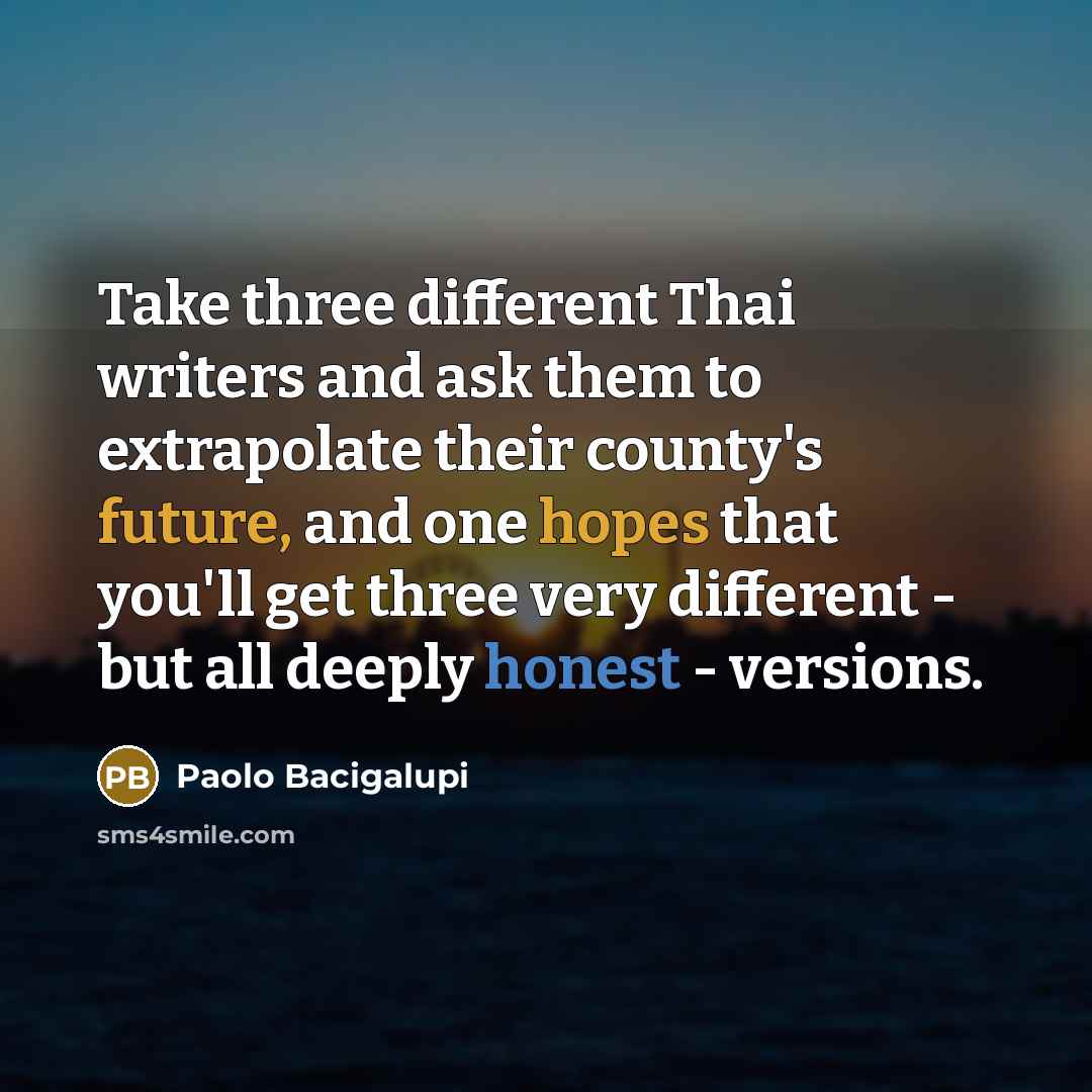“Take three different Thai writers and ask them to extrapolate their county's future, and one hopes that you'll get three very different - but all deeply honest - versions.” quote by Paolo Bacigalupi