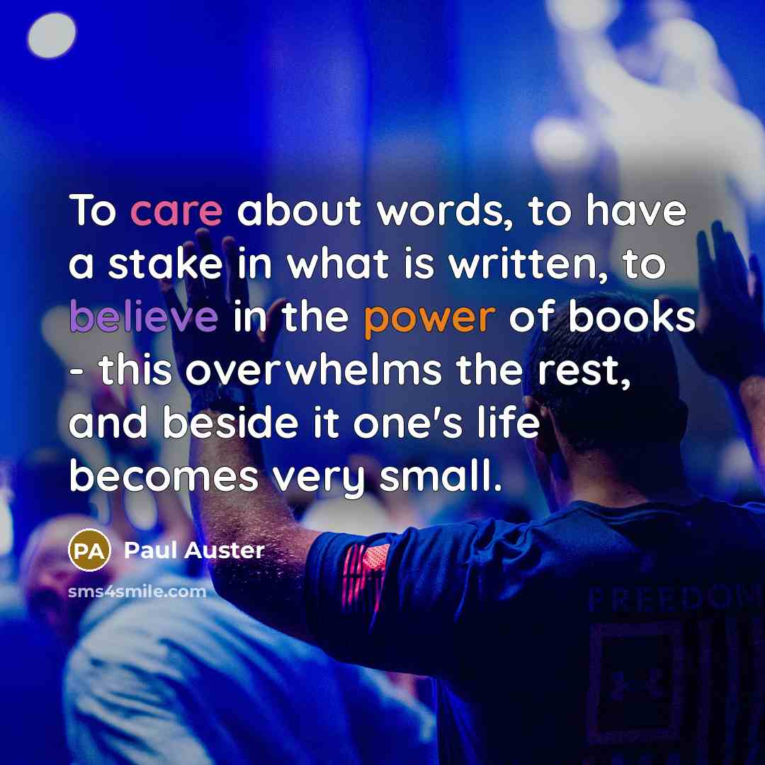 “To care about words, to have a stake in what is written, to believe in the power of books - this overwhelms the rest, and beside it one's life becomes very small.” quote by Paul Auster