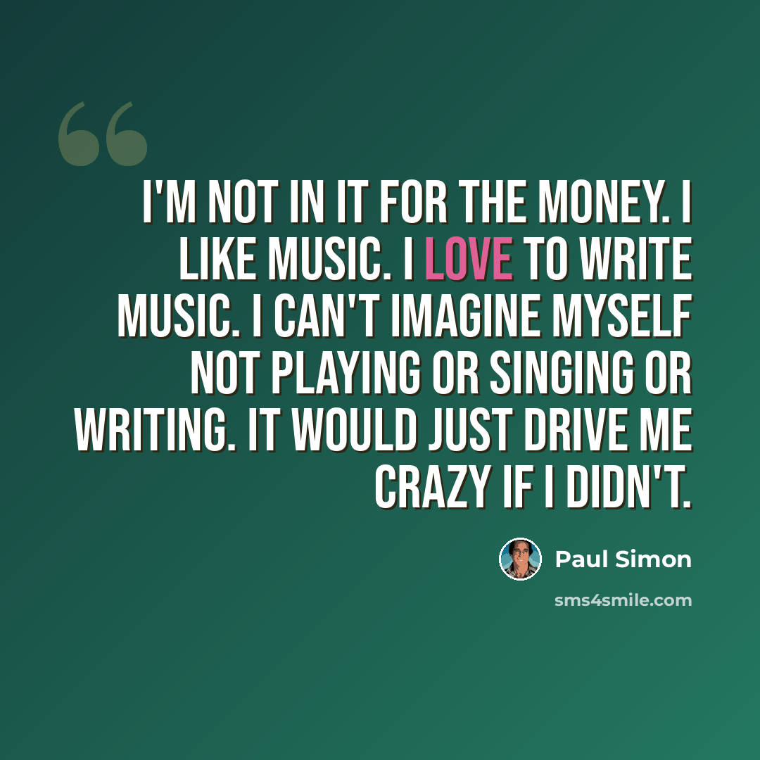 “I'm not in it for the money. I like music. I love to write music. I can't imagine myself not playing or singing or writing. It would just drive me crazy if I didn't.” quote by Paul Simon
