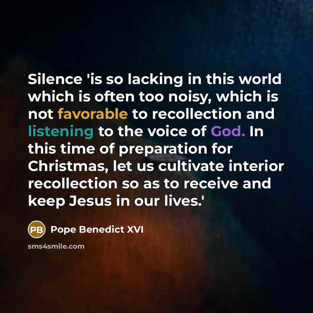 “Silence 'is so lacking in this world which is often too noisy, which is not favorable to recollection and listening to the voice of God. In this time of preparation for Christmas, let us cultivate interior recollection so as to receive and keep Jesus in our lives.'” quote by Pope Benedict XVI