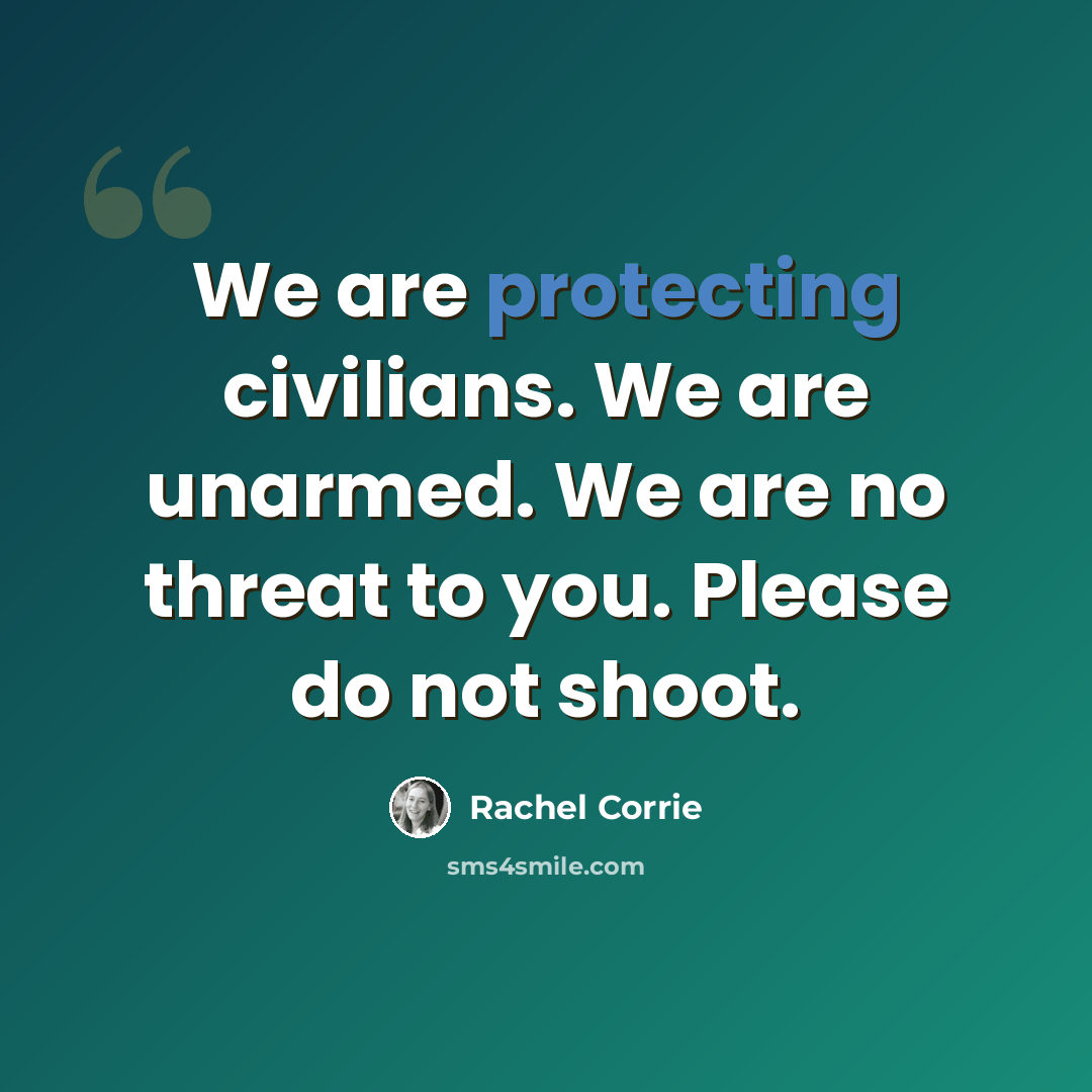 “We are protecting civilians. We are unarmed. We are no threat to you. Please do not shoot.” quote by Rachel Corrie