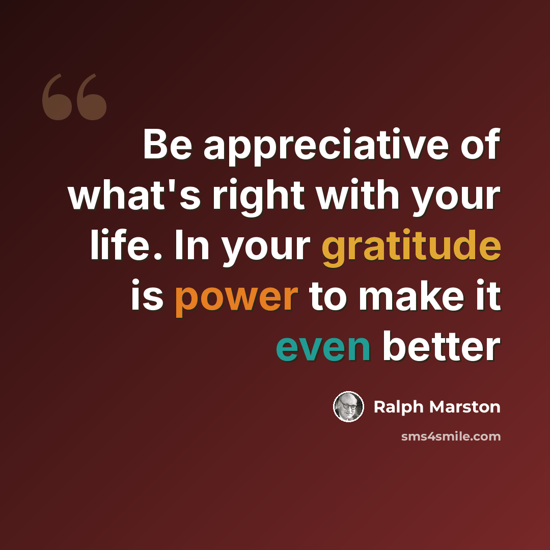 “Be appreciative of what's right with your life. In your gratitude is power to make it even better” quote by Ralph Marston
