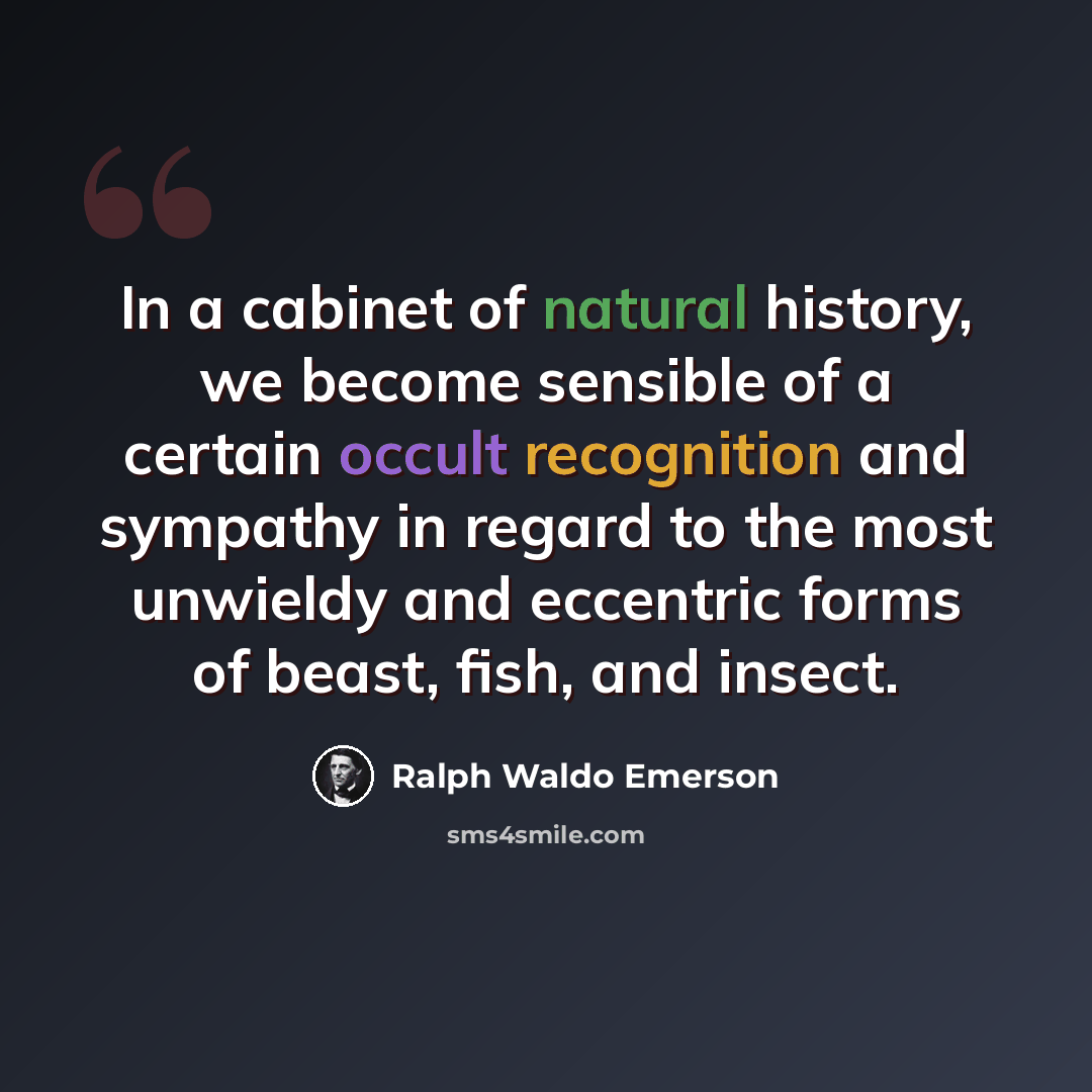 “In a cabinet of natural history, we become sensible of a certain occult recognition and sympathy in regard to the most unwieldy and eccentric forms of beast, fish, and insect.” quote by Ralph Waldo Emerson