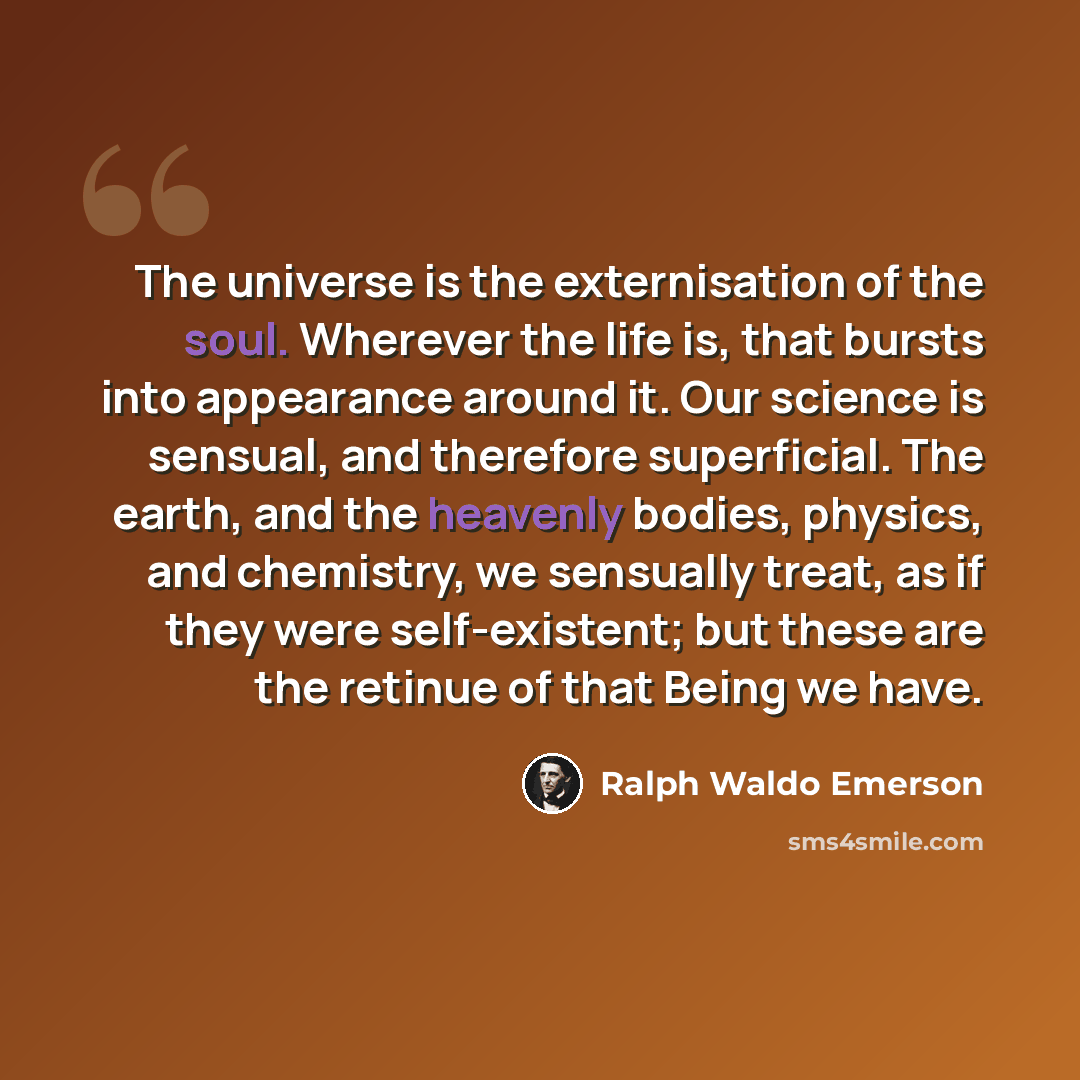 “The universe is the externisation of the soul. Wherever the life is, that bursts into appearance around it. Our science is sensual, and therefore superficial. The earth, and the heavenly bodies, physics, and chemistry, we sensually treat, as if they were self-existent; but these are the retinue of…” quote by Ralph Waldo Emerson