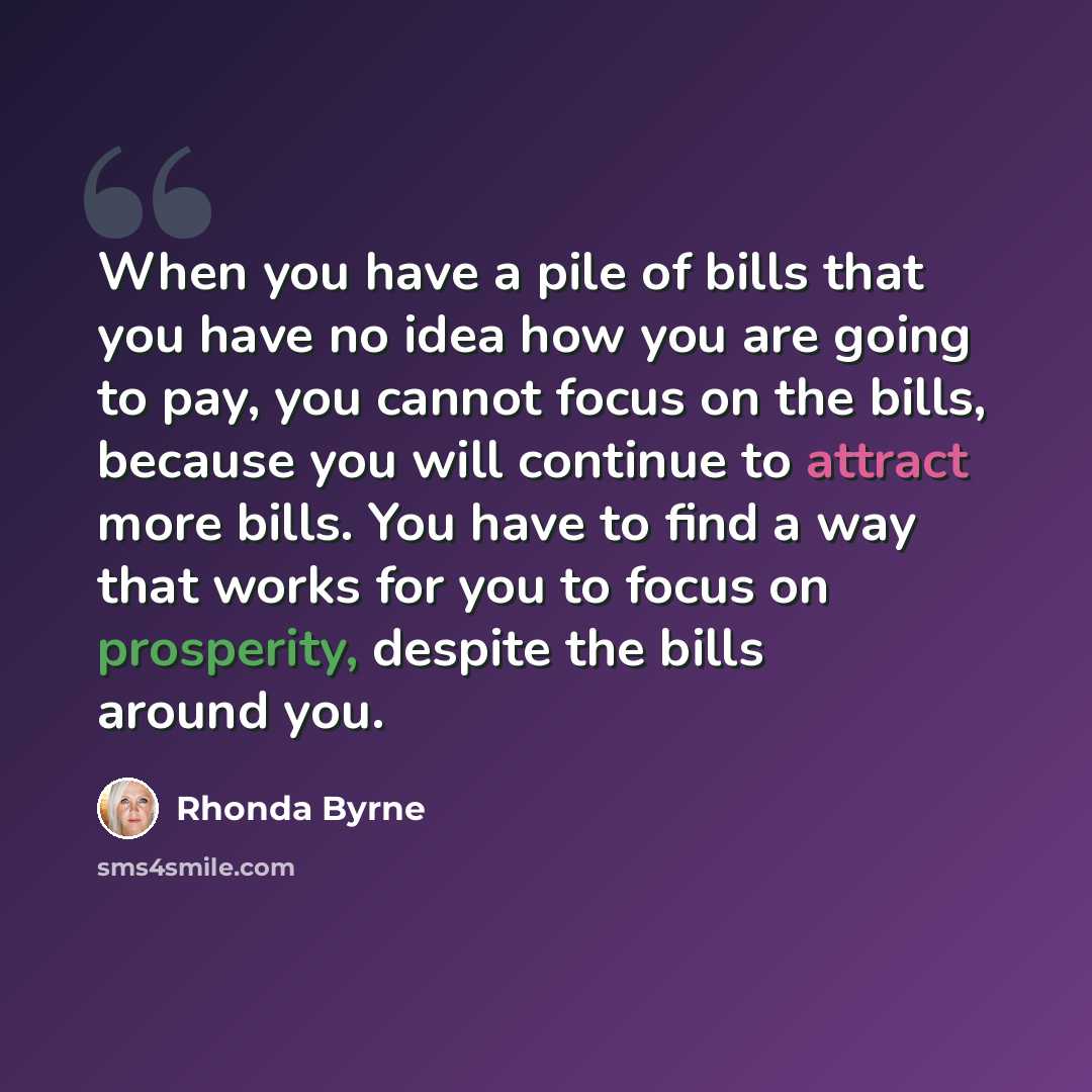 “When you have a pile of bills that you have no idea how you are going to pay, you cannot focus on the bills, because you will continue to attract more bills. You have to find a way that works for you to focus on prosperity, despite the bills around you.” quote by Rhonda Byrne