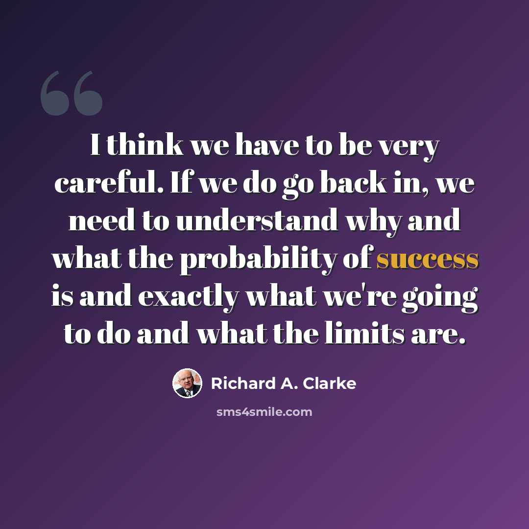 “I think we have to be very careful. If we do go back in, we need to understand why and what the probability of success is and exactly what we're going to do and what the limits are.” quote by Richard A. Clarke