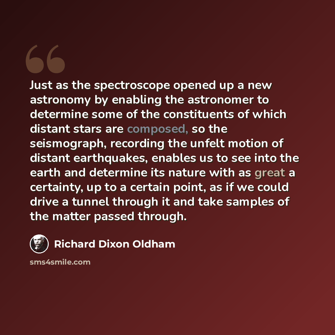 “Just as the spectroscope opened up a new astronomy by enabling the astronomer to determine some of the constituents of which distant stars are composed, so the seismograph, recording the unfelt motion of distant earthquakes, enables us to see into the earth and determine its nature with as great a…” quote by Richard Dixon Oldham