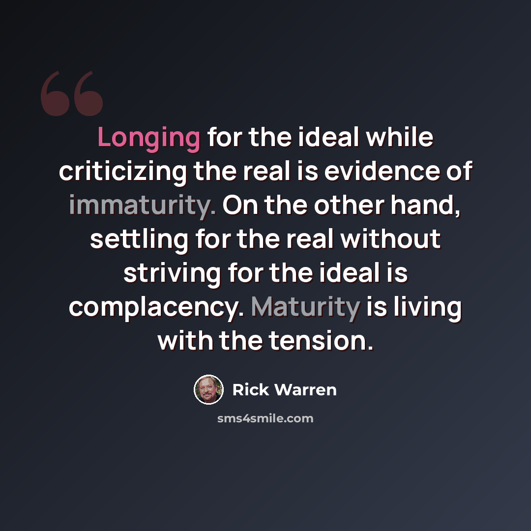 “Longing for the ideal while criticizing the real is evidence of immaturity. On the other hand, settling for the real without striving for the ideal is complacency. Maturity is living with the tension.” quote by Rick Warren