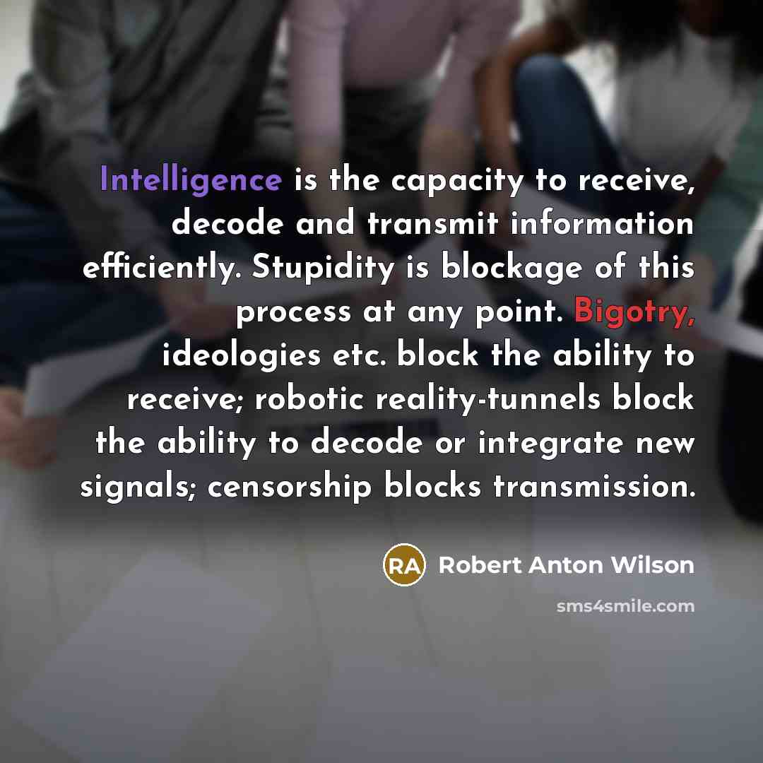 “Intelligence is the capacity to receive, decode and transmit information efficiently. Stupidity is blockage of this process at any point. Bigotry, ideologies etc. block the ability to receive; robotic reality-tunnels block the ability to decode or integrate new signals; censorship blocks…” quote by Robert Anton Wilson