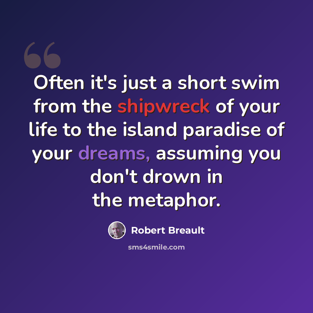 “Often it's just a short swim from the shipwreck of your life to the island paradise of your dreams, assuming you don't drown in the metaphor.” quote by Robert Breault