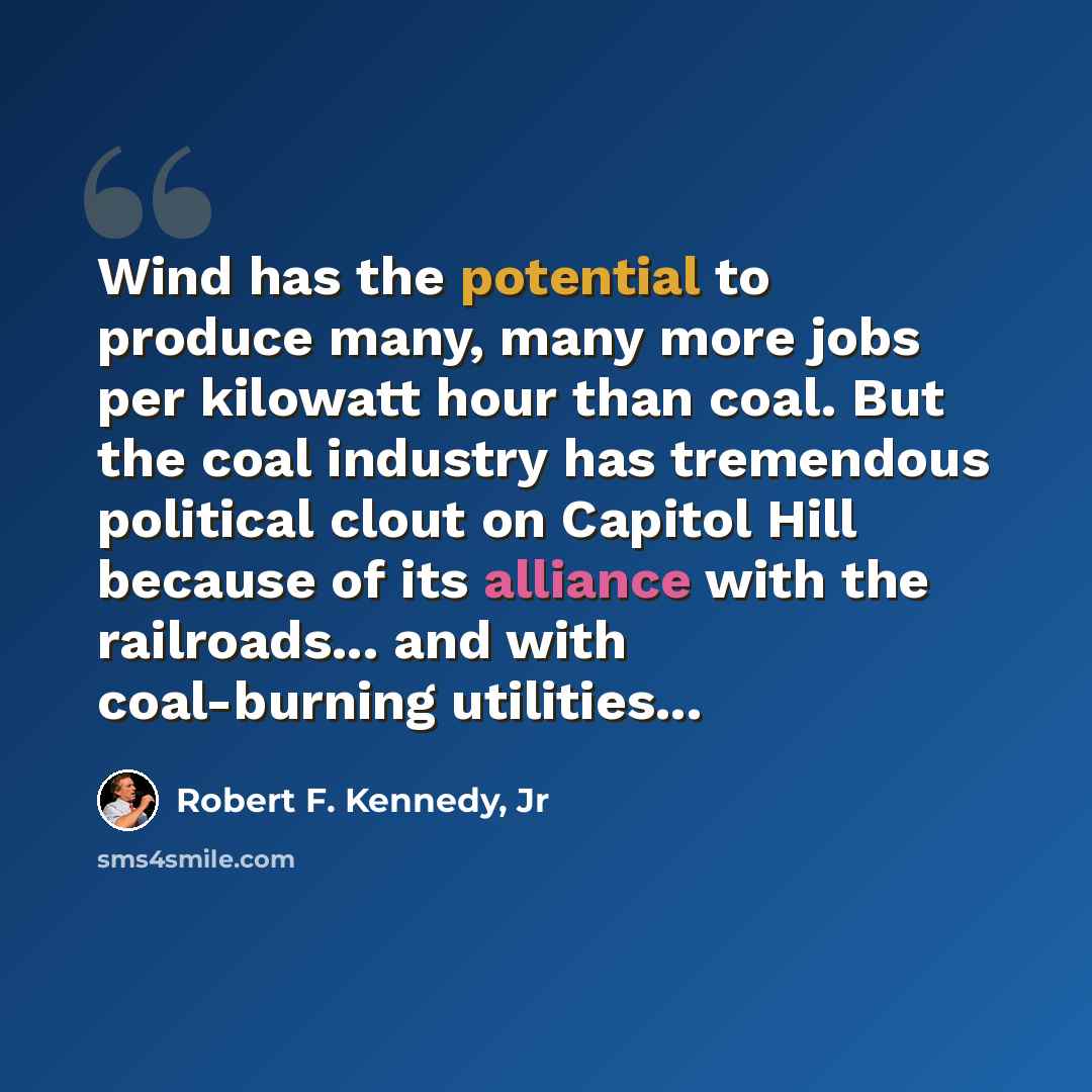 “Wind has the potential to produce many, many more jobs per kilowatt hour than coal. But the coal industry has tremendous political clout on Capitol Hill because of its alliance with the railroads... and with coal-burning utilities...” quote by Robert F. Kennedy, Jr