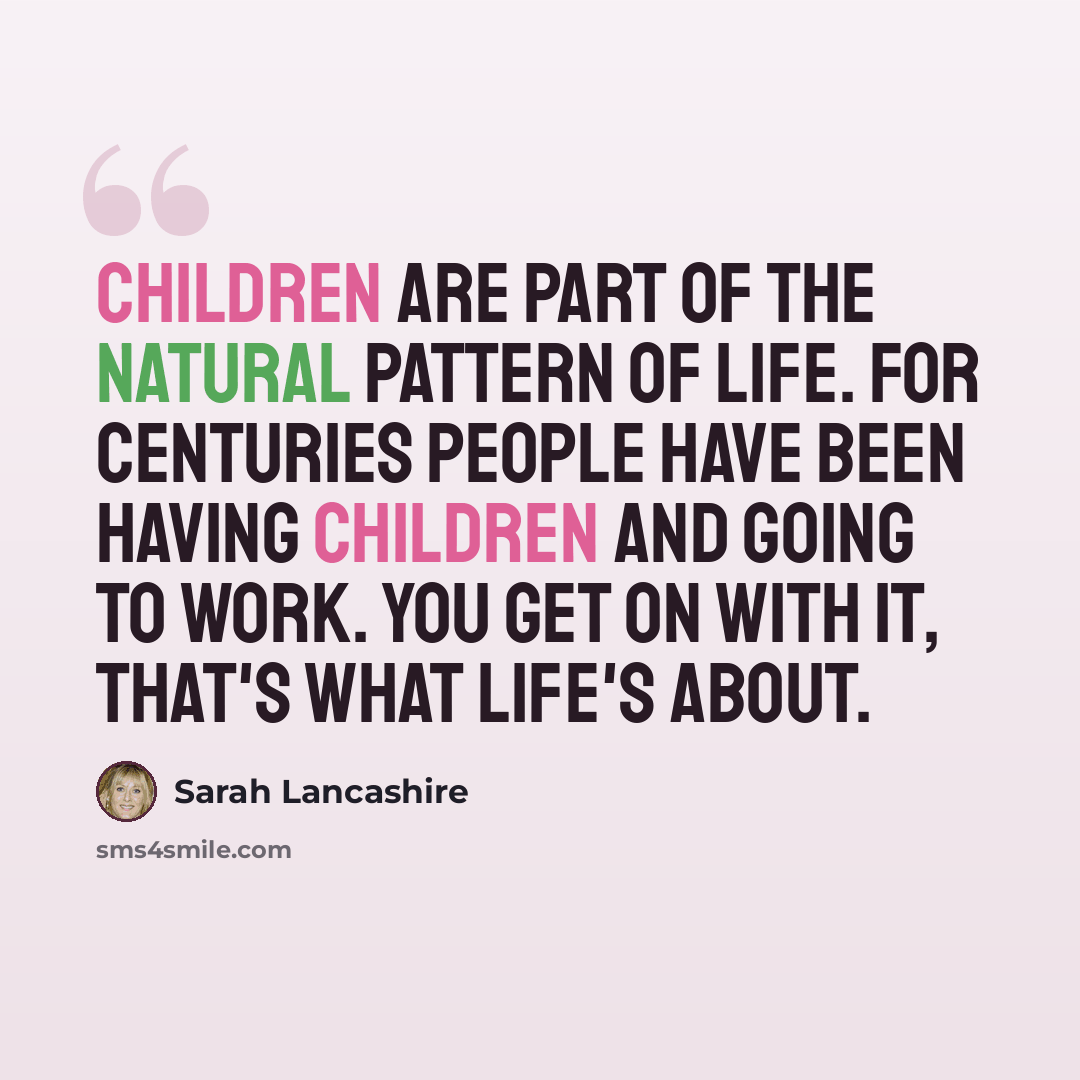 “Children are part of the natural pattern of life. For centuries people have been having children and going to work. You get on with it, that's what life's about.” quote by Sarah Lancashire