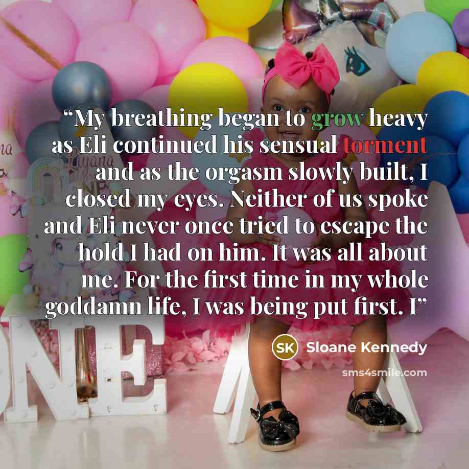 “My breathing began to grow heavy as Eli continued his sensual torment and as the orgasm slowly built, I closed my eyes. Neither of us spoke and Eli never once tried to escape the hold I had on him. It was all about me. For the first time in my whole goddamn life, I was being put first. I” quote by Sloane Kennedy