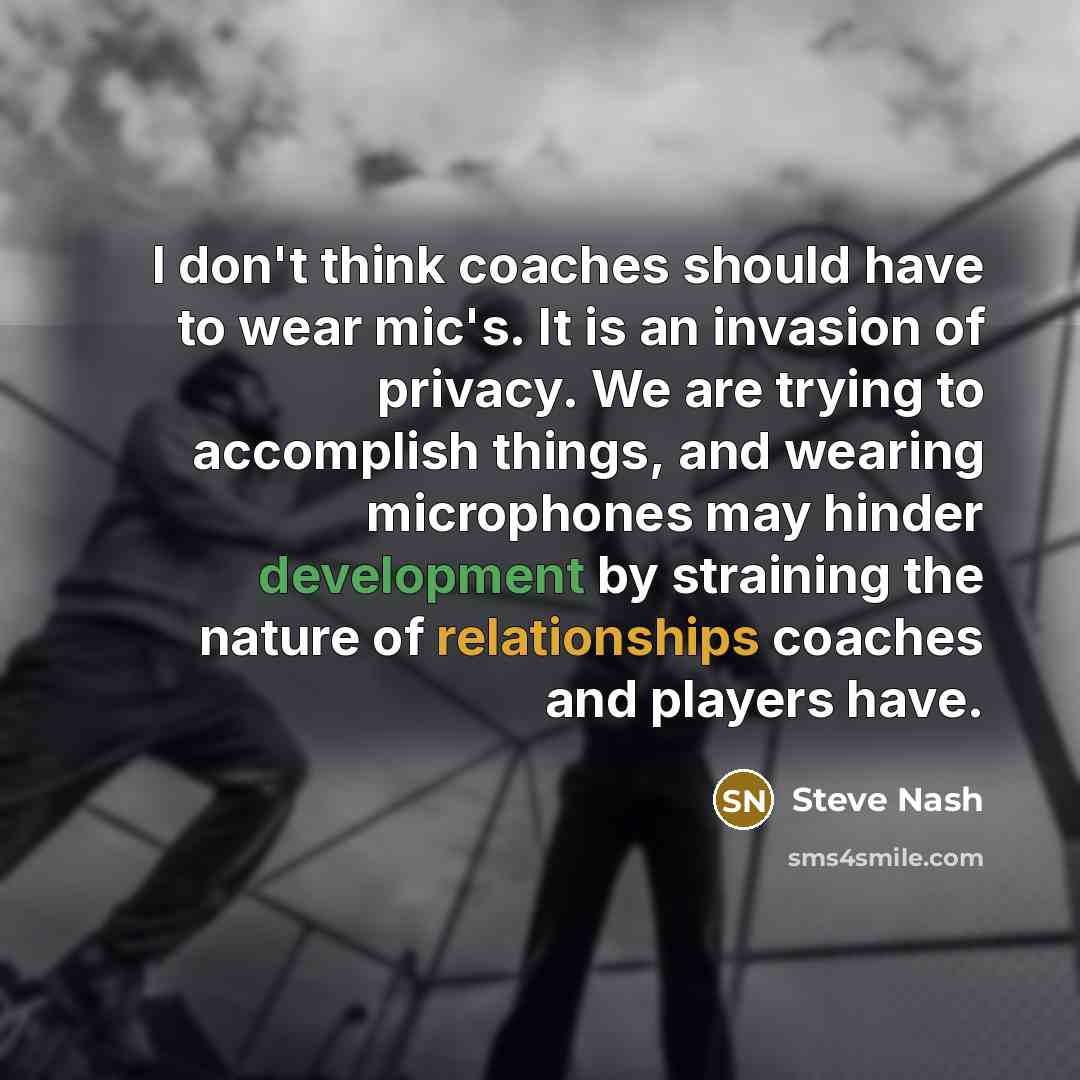 “I don't think coaches should have to wear mic's. It is an invasion of privacy. We are trying to accomplish things, and wearing microphones may hinder development by straining the nature of relationships coaches and players have.” quote by Steve Nash