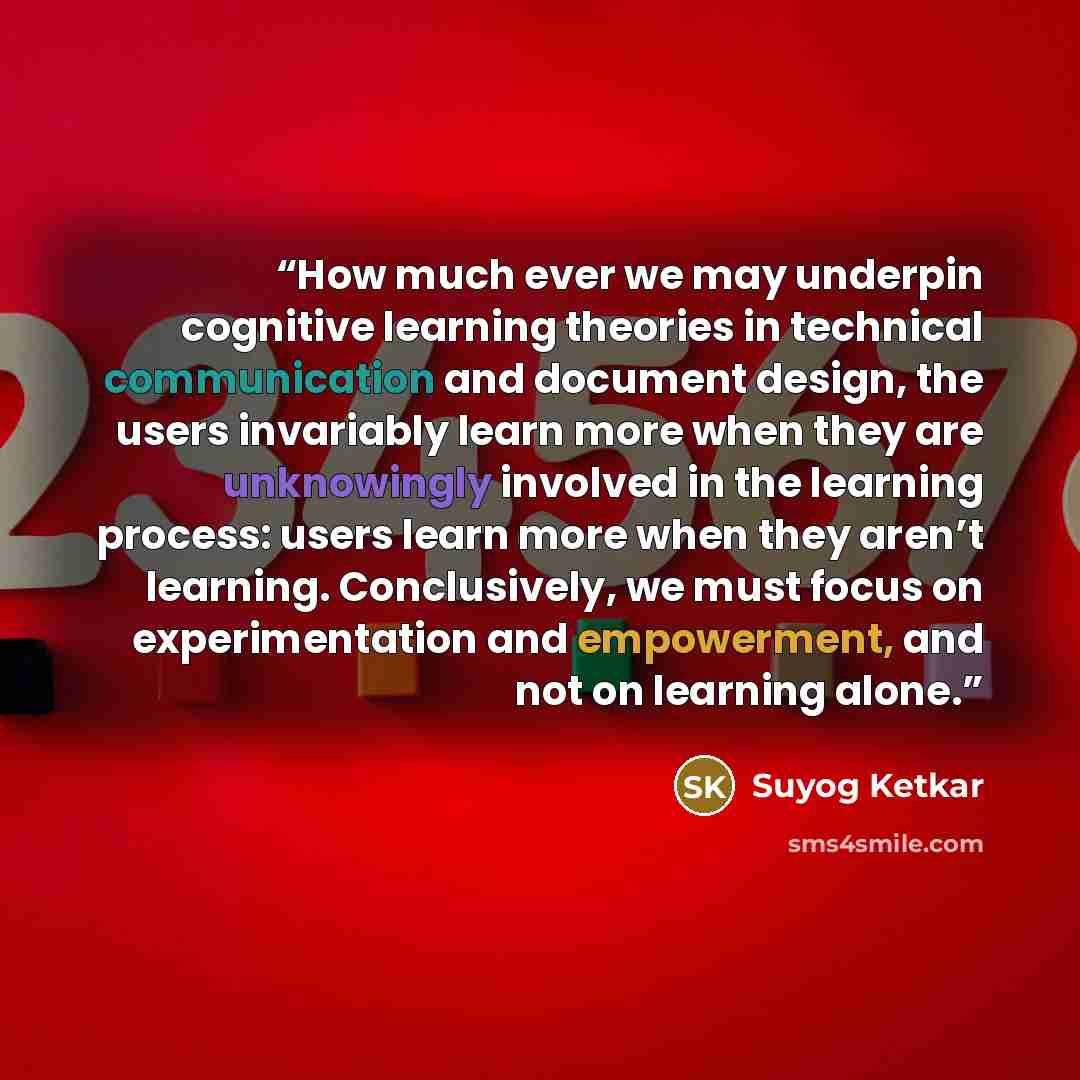 “How much ever we may underpin cognitive learning theories in technical communication and document design, the users invariably learn more when they are unknowingly involved in the learning process: users learn more when they aren’t learning. Conclusively, we must focus on experimentation and…” quote by Suyog Ketkar