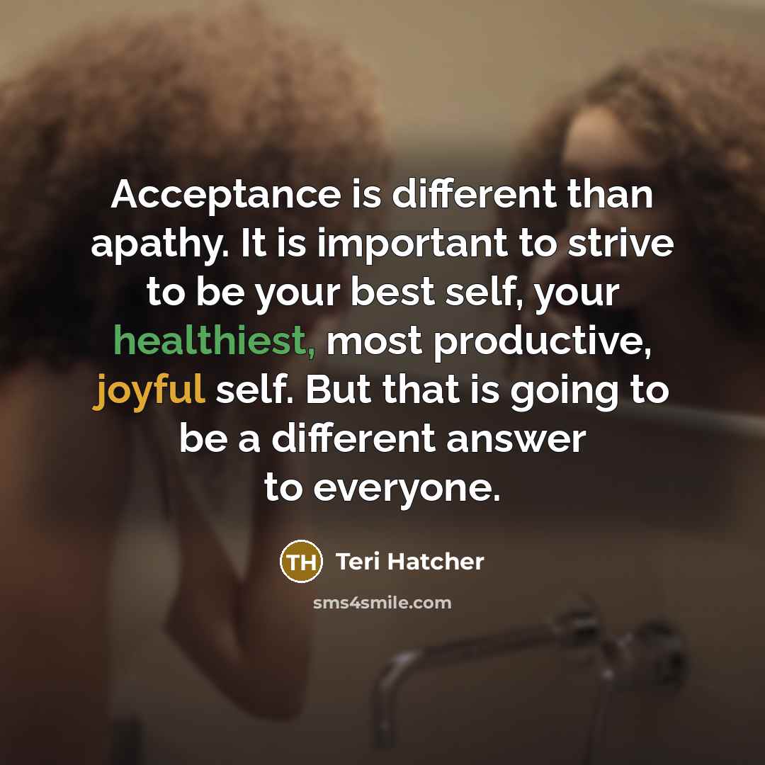 “Acceptance is different than apathy. It is important to strive to be your best self, your healthiest, most productive, joyful self. But that is going to be a different answer to everyone.” quote by Teri Hatcher
