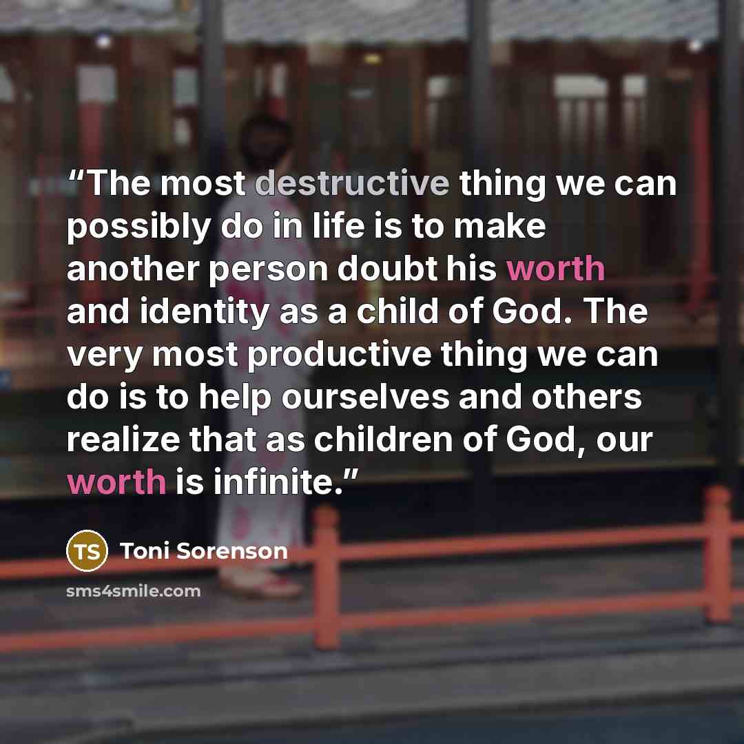 “The most destructive thing we can possibly do in life is to make another person doubt his worth and identity as a child of God. The very most productive thing we can do is to help ourselves and others realize that as children of God, our worth is infinite.” quote by Toni Sorenson