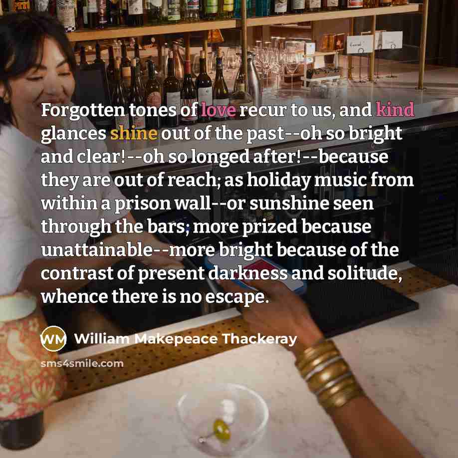 “Forgotten tones of love recur to us, and kind glances shine out of the past--oh so bright and clear!--oh so longed after!--because they are out of reach; as holiday music from within a prison wall--or sunshine seen through the bars; more prized because unattainable--more bright because of the…” quote by William Makepeace Thackeray