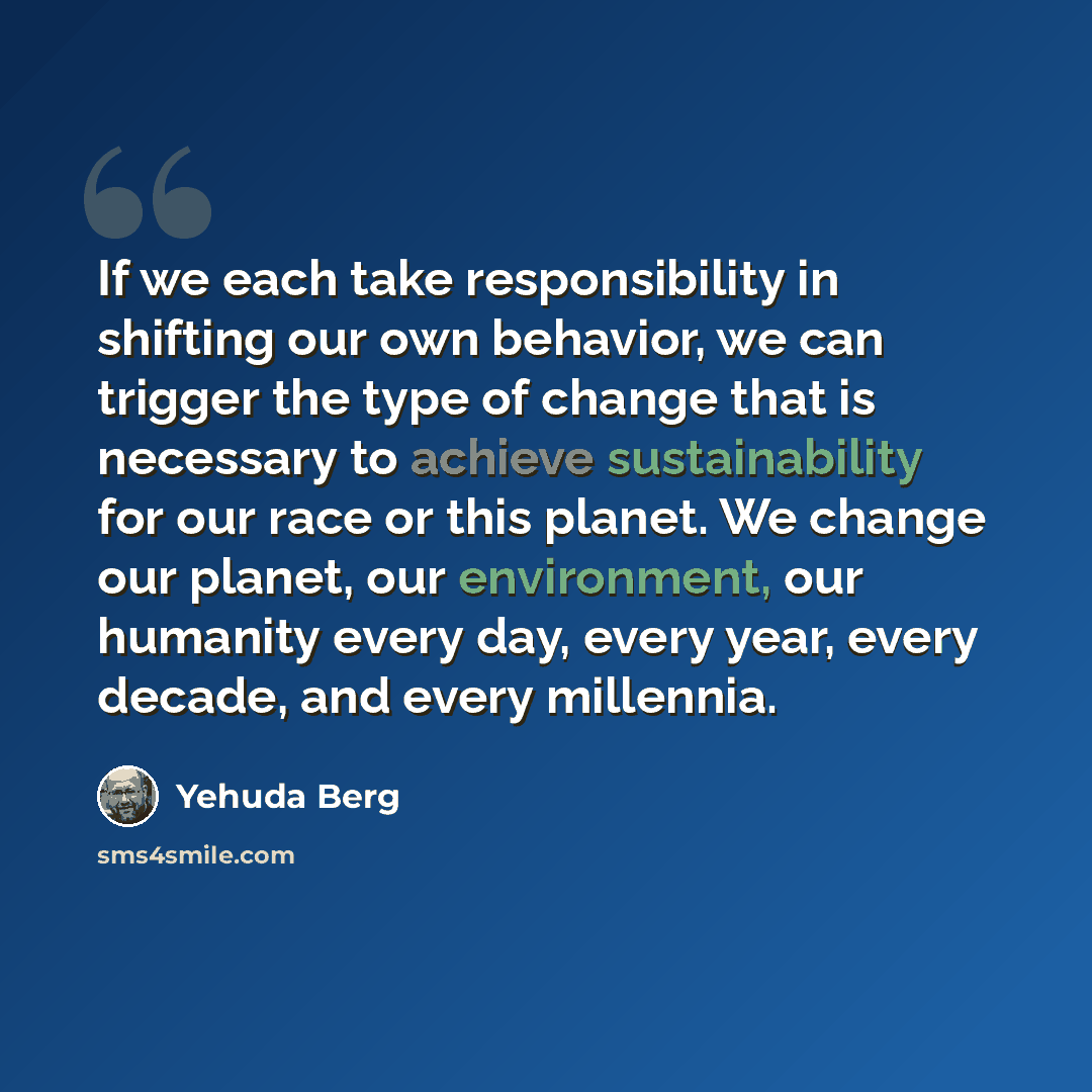 “If we each take responsibility in shifting our own behavior, we can trigger the type of change that is necessary to achieve sustainability for our race or this planet. We change our planet, our environment, our humanity every day, every year, every decade, and every millennia.” quote by Yehuda Berg