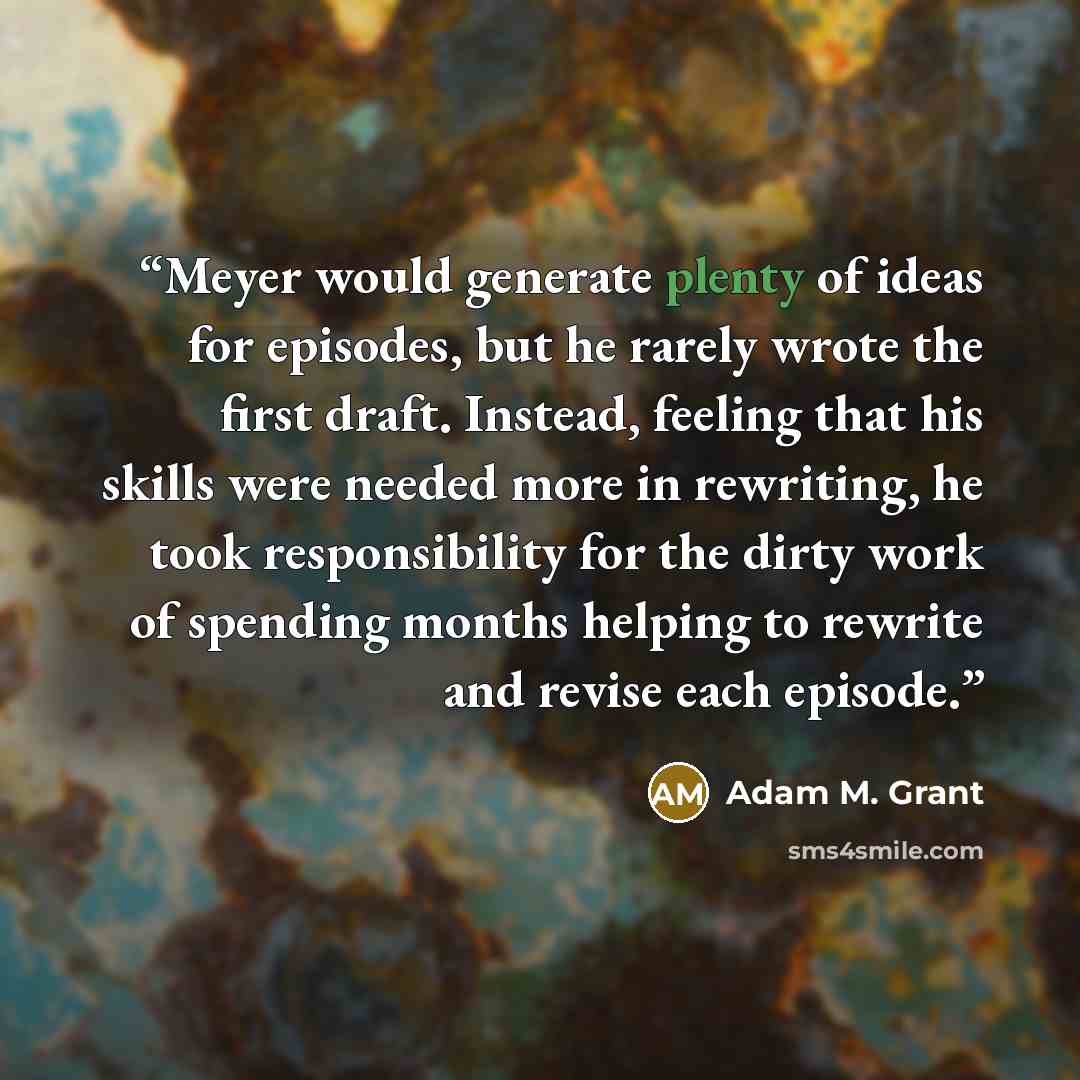 “Meyer would generate plenty of ideas for episodes, but he rarely wrote the first draft. Instead, feeling that his skills were needed more in rewriting, he took responsibility for the dirty work of spending months helping to rewrite and revise each episode.” quote by Adam M. Grant