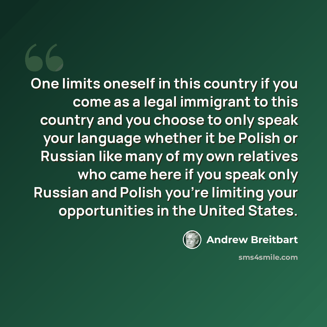 “One limits oneself in this country if you come as a legal immigrant to this country and you choose to only speak your language whether it be Polish or Russian like many of my own relatives who came here if you speak only Russian and Polish you're limiting your opportunities in the United States.” quote by Andrew Breitbart
