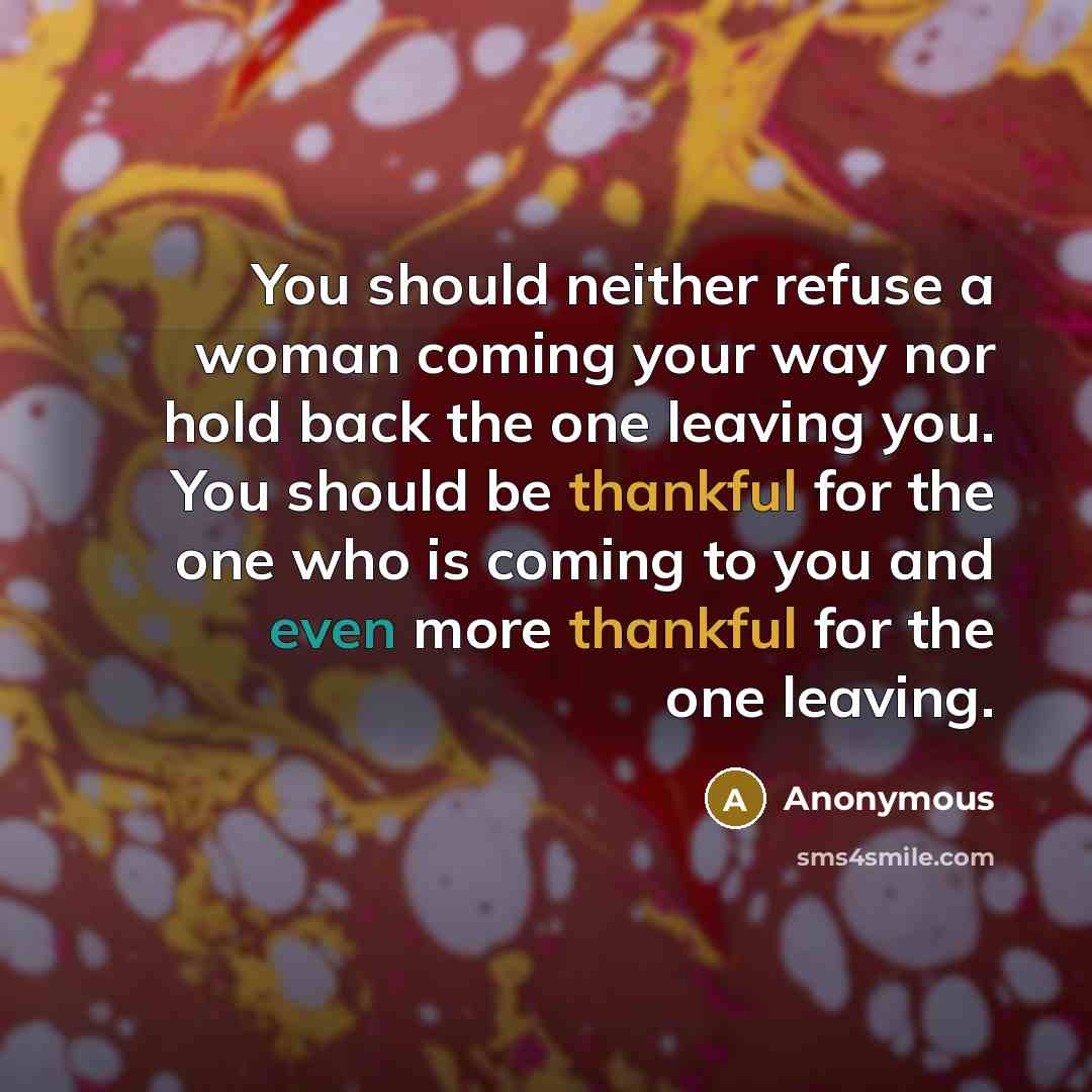 “You should neither refuse a woman coming your way nor hold back the one leaving you. You should be thankful for the one who is coming to you and even more thankful for the one leaving.” quote by Anonymous