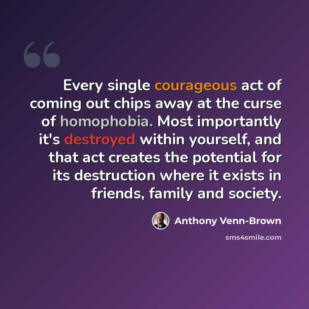“Every single courageous act of coming out chips away at the curse of homophobia. Most importantly it's destroyed within yourself, and that act creates the potential for its destruction where it exists in friends, family and society.” quote by Anthony Venn-Brown