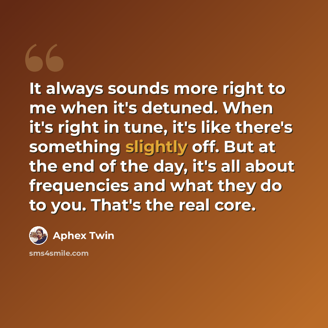 “It always sounds more right to me when it's detuned. When it's right in tune, it's like there's something slightly off. But at the end of the day, it's all about frequencies and what they do to you. That's the real core.” quote by Aphex Twin