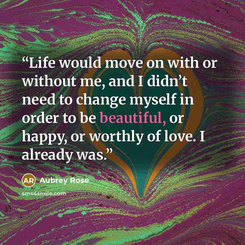 “Life would move on with or without me, and I didn’t need to change myself in order to be beautiful, or happy, or worthly of love. I already was.” quote by Aubrey Rose