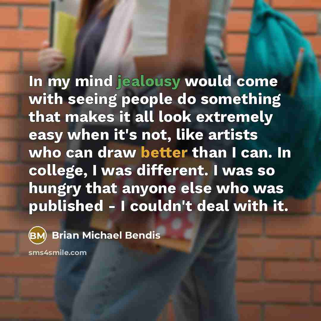“In my mind jealousy would come with seeing people do something that makes it all look extremely easy when it's not, like artists who can draw better than I can. In college, I was different. I was so hungry that anyone else who was published - I couldn't deal with it.” quote by Brian Michael Bendis