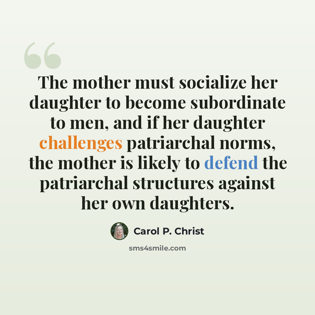 “The mother must socialize her daughter to become subordinate to men, and if her daughter challenges patriarchal norms, the mother is likely to defend the patriarchal structures against her own daughters.” quote by Carol P. Christ