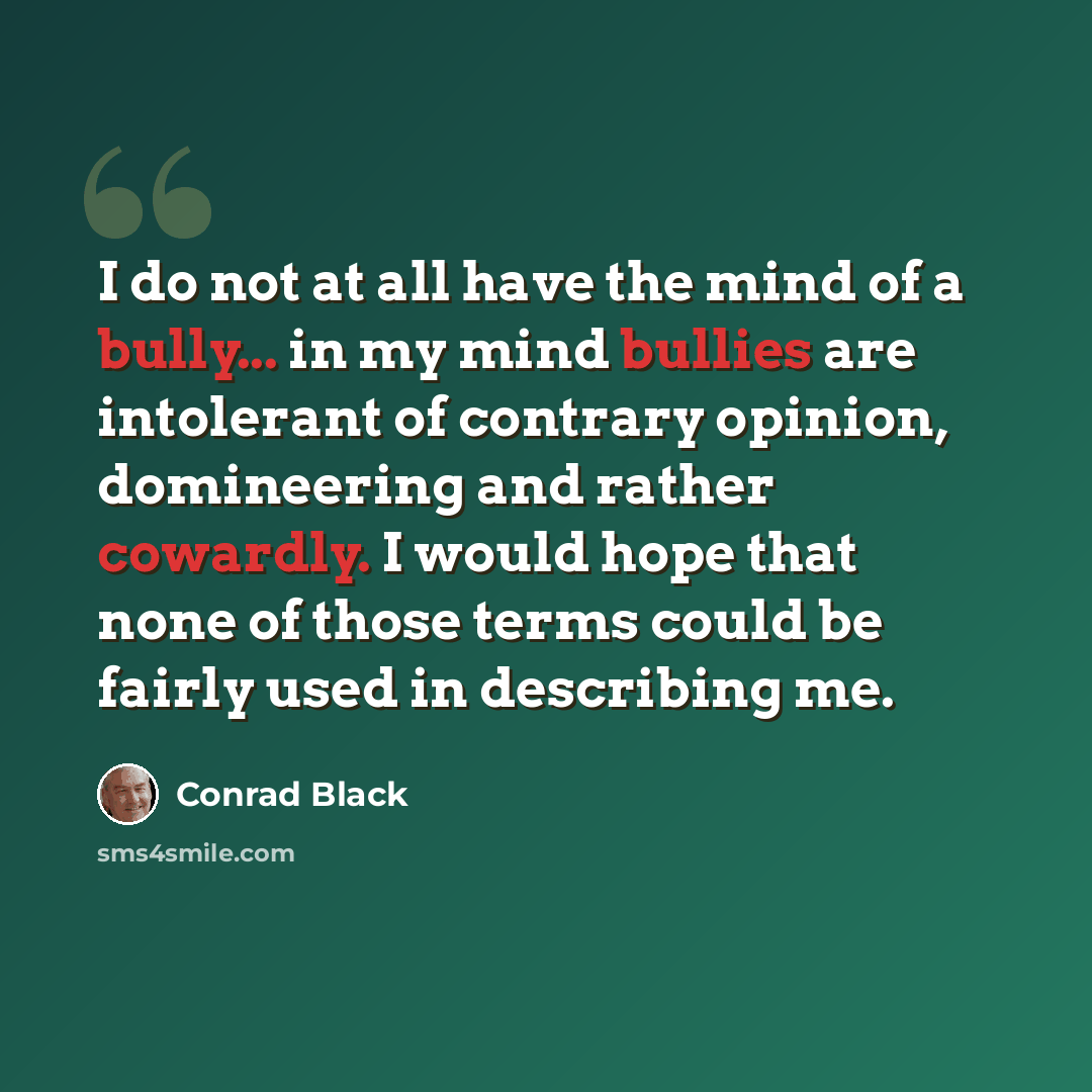 “I do not at all have the mind of a bully... in my mind bullies are intolerant of contrary opinion, domineering and rather cowardly. I would hope that none of those terms could be fairly used in describing me.” quote by Conrad Black
