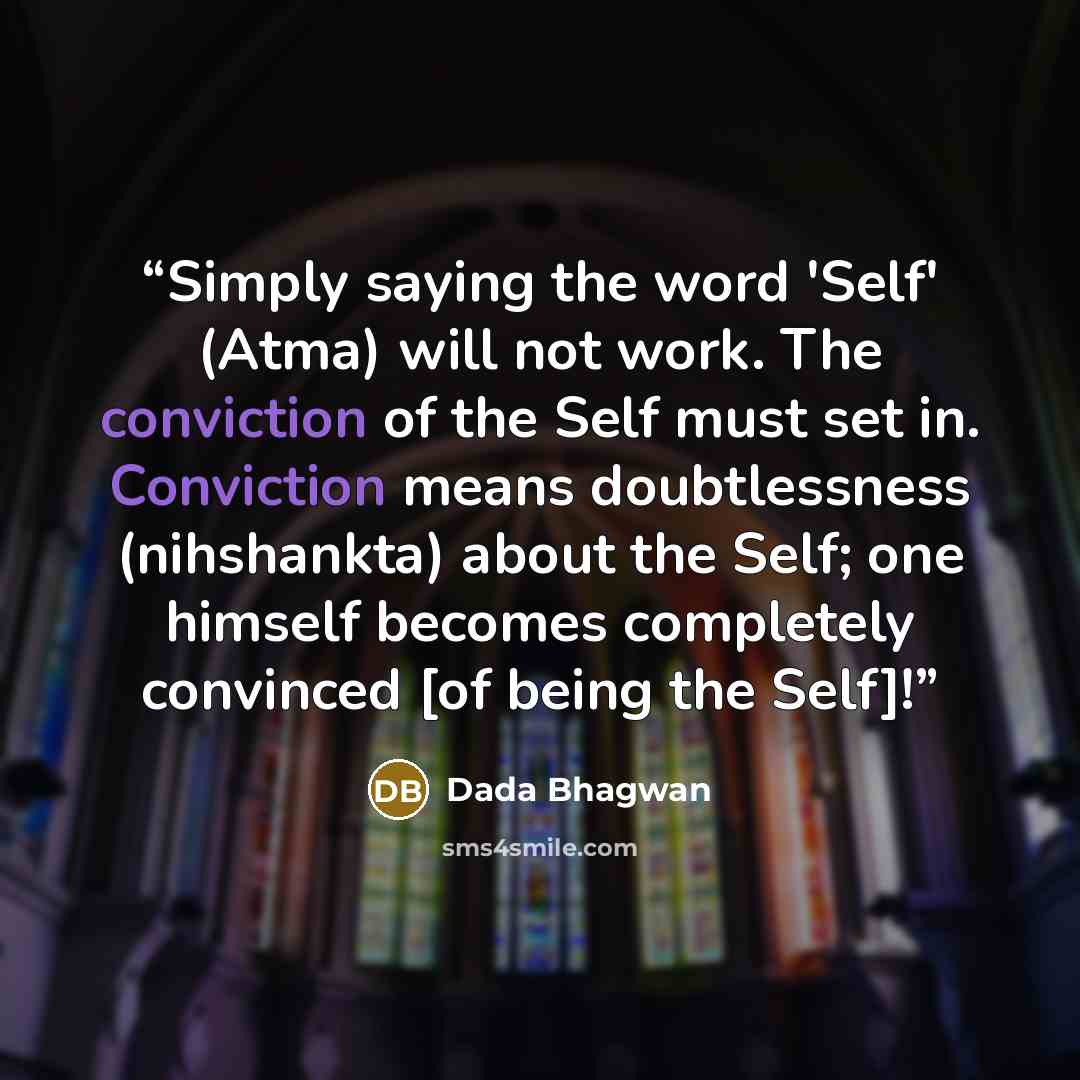 “Simply saying the word 'Self' (Atma) will not work. The conviction of the Self must set in. Conviction means doubtlessness (nihshankta) about the Self; one himself becomes completely convinced [of being the Self]!” quote by Dada Bhagwan