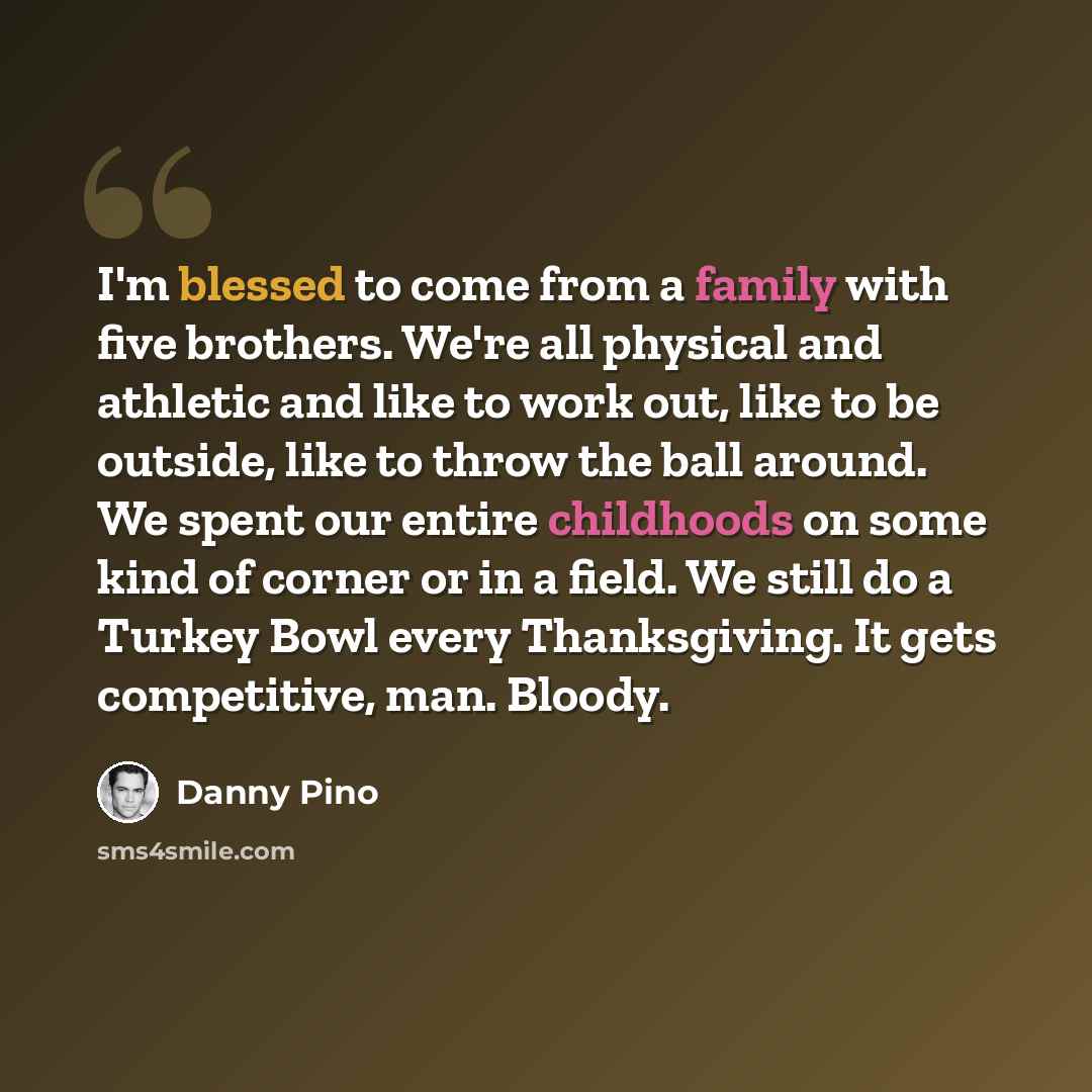 “I'm blessed to come from a family with five brothers. We're all physical and athletic and like to work out, like to be outside, like to throw the ball around. We spent our entire childhoods on some kind of corner or in a field. We still do a Turkey Bowl every Thanksgiving. It gets competitive…” quote by Danny Pino