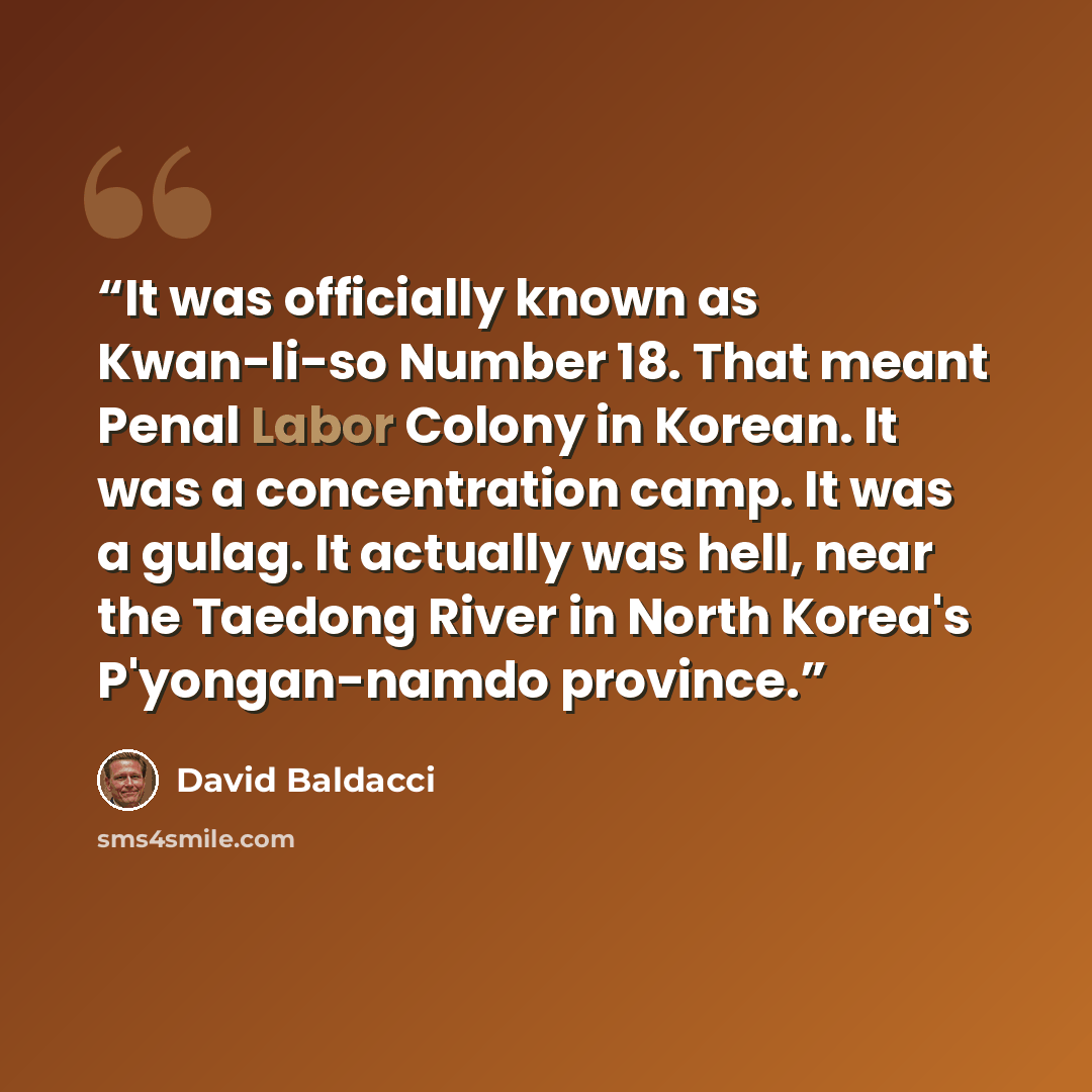“It was officially known as Kwan-li-so Number 18. That meant Penal Labor Colony in Korean. It was a concentration camp. It was a gulag. It actually was hell, near the Taedong River in North Korea's P'yongan-namdo province.” quote by David Baldacci