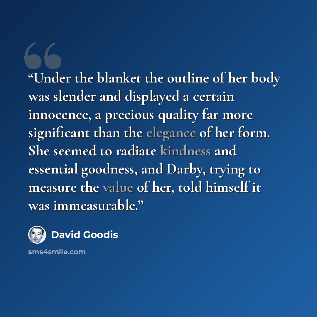“Under the blanket the outline of her body was slender and displayed a certain innocence, a precious quality far more significant than the elegance of her form. She seemed to radiate kindness and essential goodness, and Darby, trying to measure the value of her, told himself it was immeasurable.” quote by David Goodis