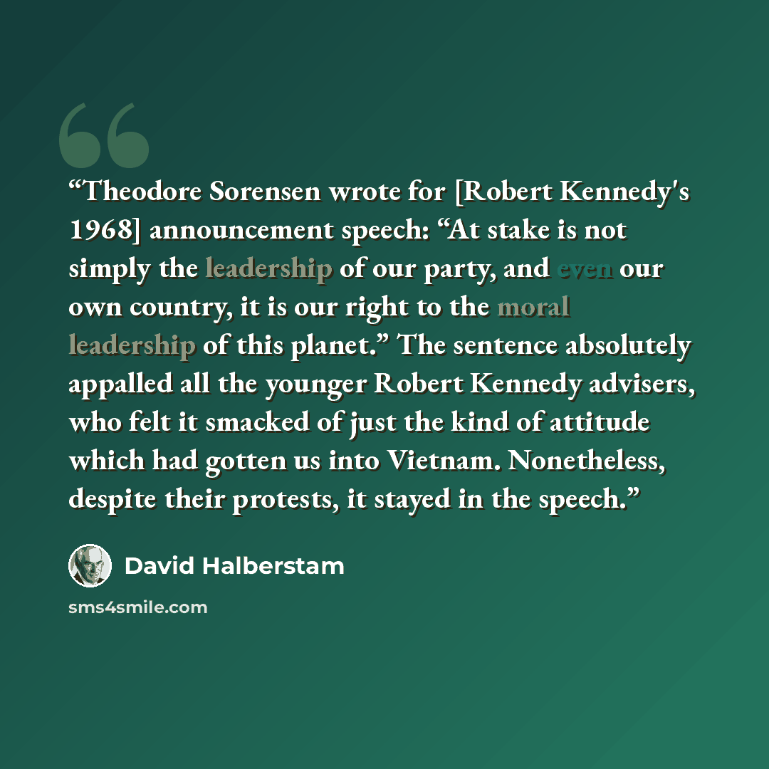 “Theodore Sorensen wrote for [Robert Kennedy's 1968] announcement speech: “At stake is not simply the leadership of our party, and even our own country, it is our right to the moral leadership of this planet.” The sentence absolutely appalled all the younger Robert Kennedy advisers, who felt it…” quote by David Halberstam