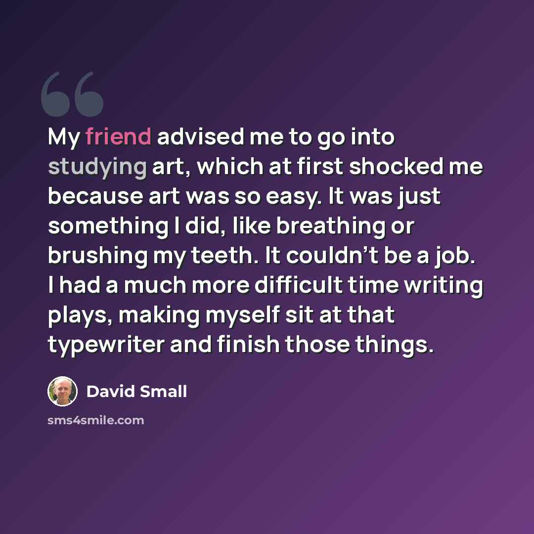 “My friend advised me to go into studying art, which at first shocked me because art was so easy. It was just something I did, like breathing or brushing my teeth. It couldn't be a job. I had a much more difficult time writing plays, making myself sit at that typewriter and finish those things.” quote by David Small