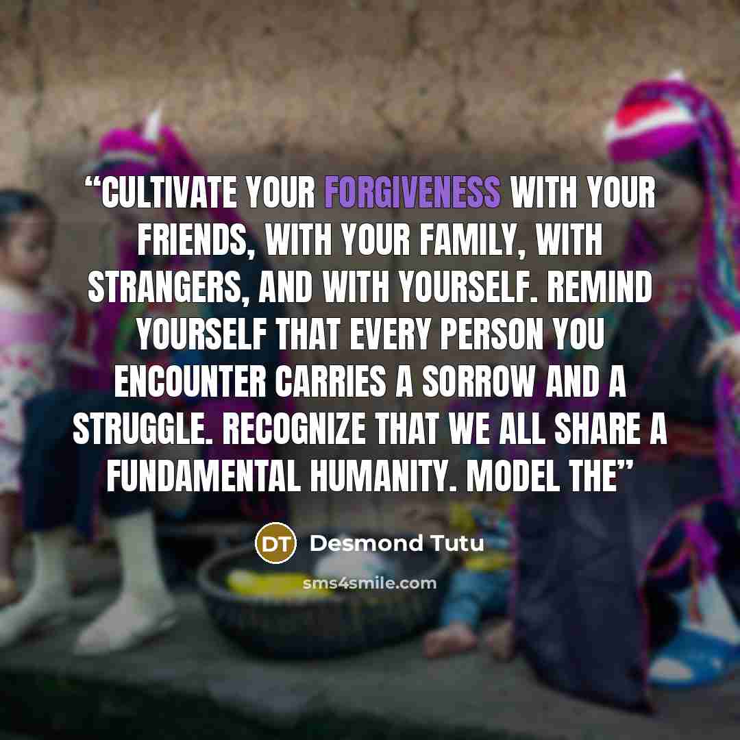 “Cultivate your forgiveness with your friends, with your family, with strangers, and with yourself. Remind yourself that every person you encounter carries a sorrow and a struggle. Recognize that we all share a fundamental humanity. Model the” quote by Desmond Tutu