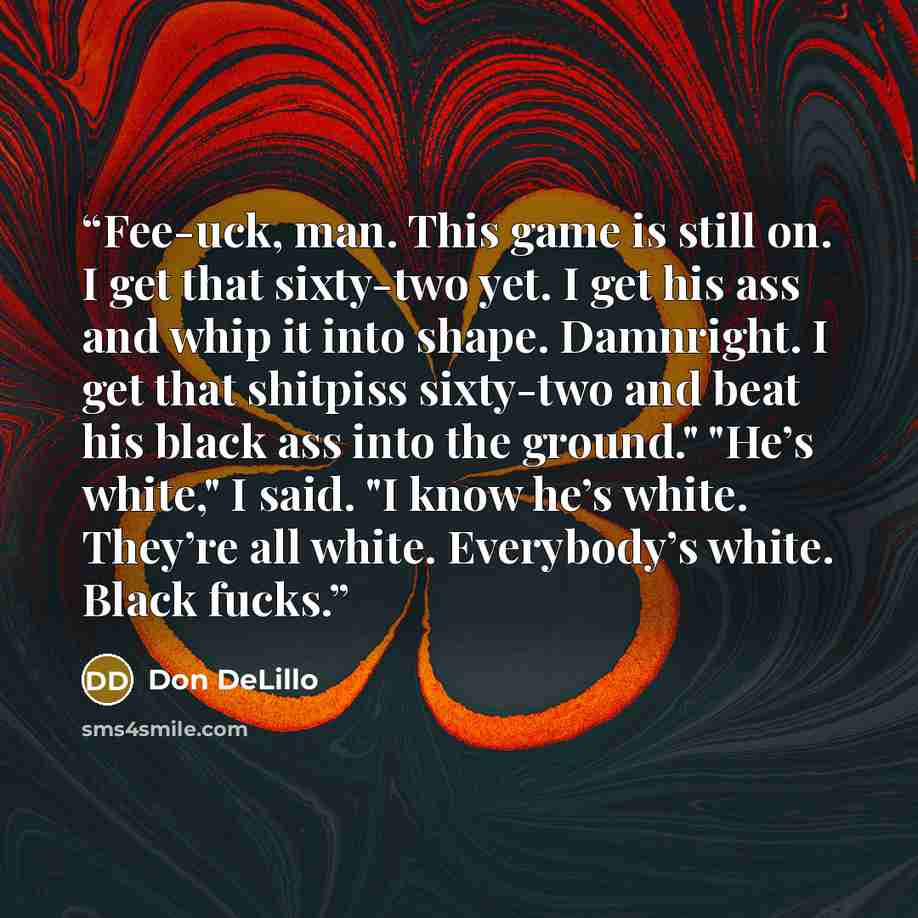 “Fee-uck, man. This game is still on. I get that sixty-two yet. I get his ass and whip it into shape. Damnright. I get that shitpiss sixty-two and beat his black ass into the ground." "He’s white," I said. "I know he’s white. They’re all white. Everybody’s white. Black fucks.” quote by Don DeLillo