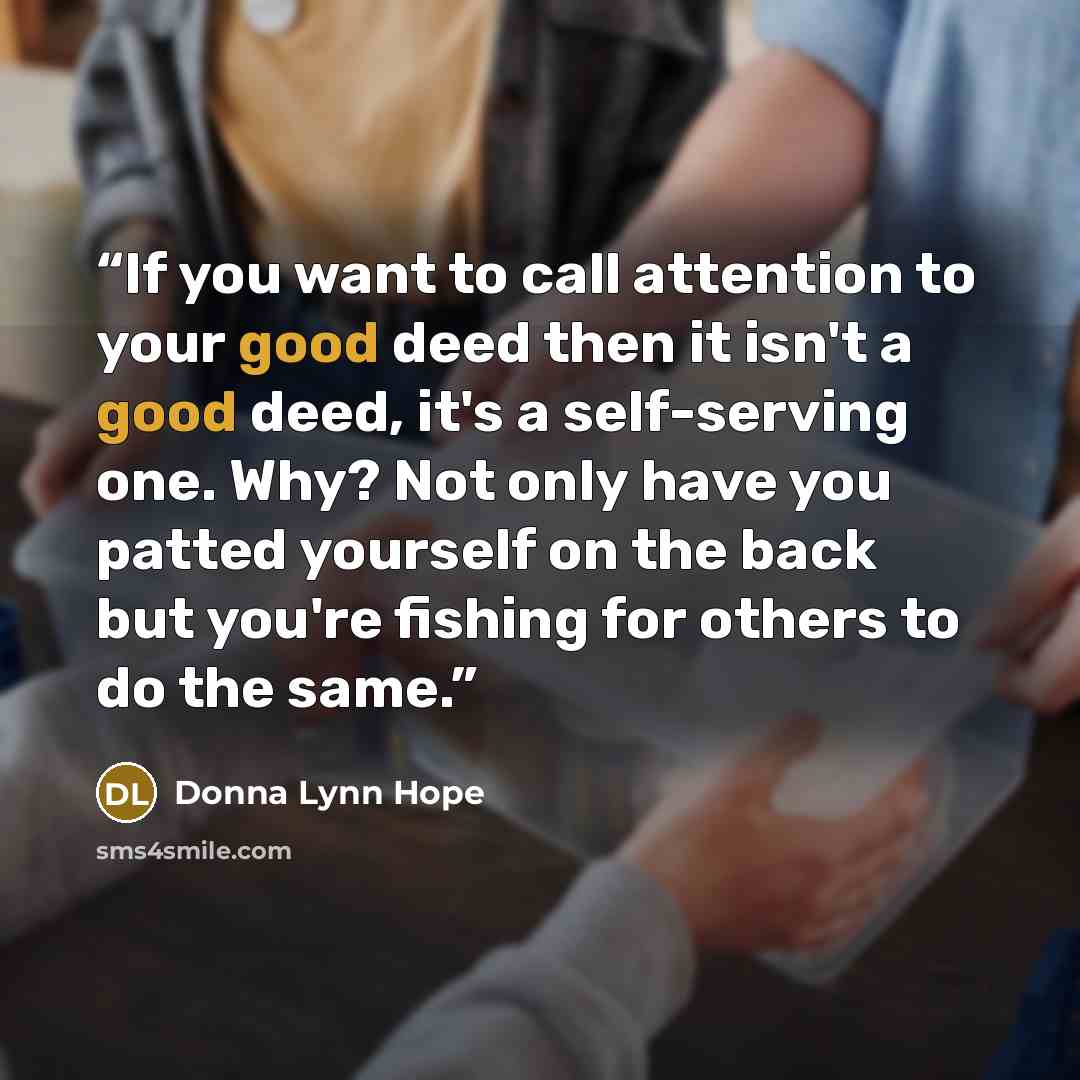 “If you want to call attention to your good deed then it isn't a good deed, it's a self-serving one. Why? Not only have you patted yourself on the back but you're fishing for others to do the same.” quote by Donna Lynn Hope