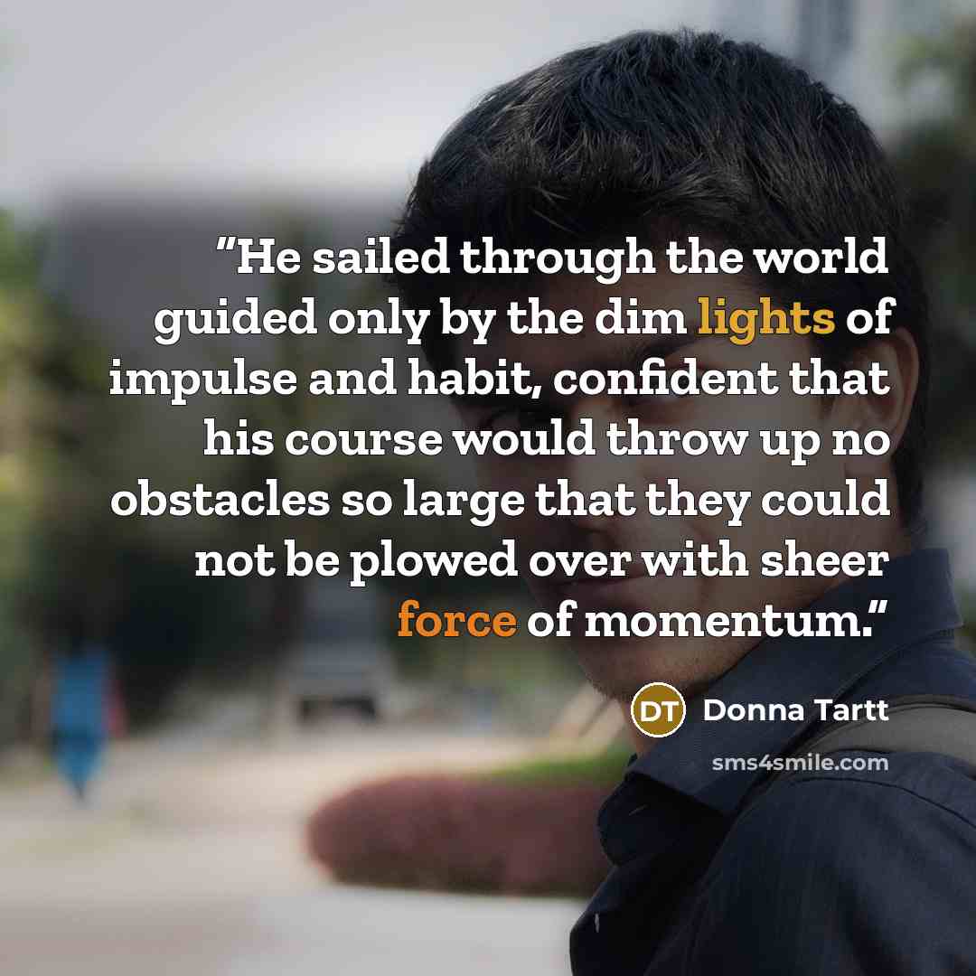“He sailed through the world guided only by the dim lights of impulse and habit, confident that his course would throw up no obstacles so large that they could not be plowed over with sheer force of momentum.” quote by Donna Tartt