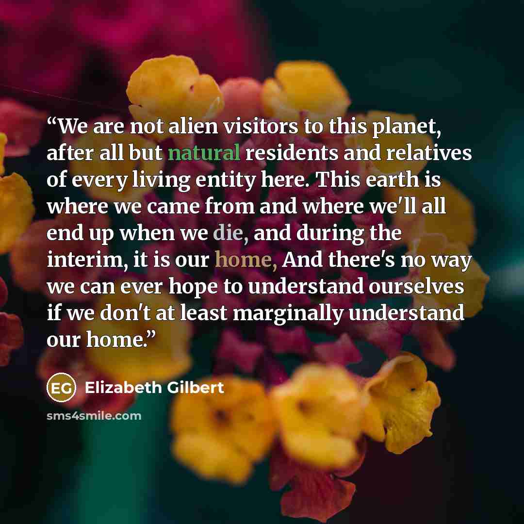 “We are not alien visitors to this planet, after all but natural residents and relatives of every living entity here. This earth is where we came from and where we'll all end up when we die, and during the interim, it is our home, And there's no way we can ever hope to understand ourselves if we…” quote by Elizabeth Gilbert