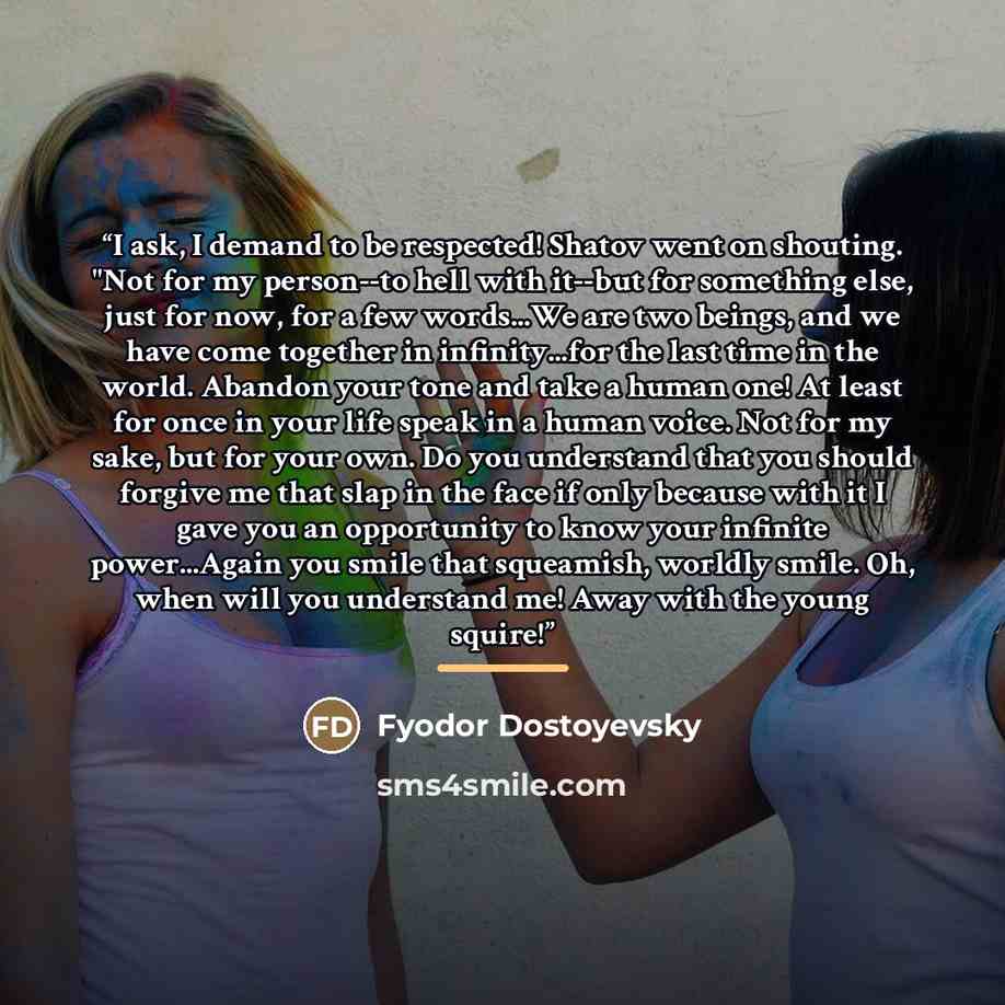 “I ask, I demand to be respected! Shatov went on shouting. "Not for my person--to hell with it--but for something else, just for now, for a few words...We are two beings, and we have come together in infinity...for the last time in the world. Abandon your tone and take a human one! At least for…” quote by Fyodor Dostoyevsky