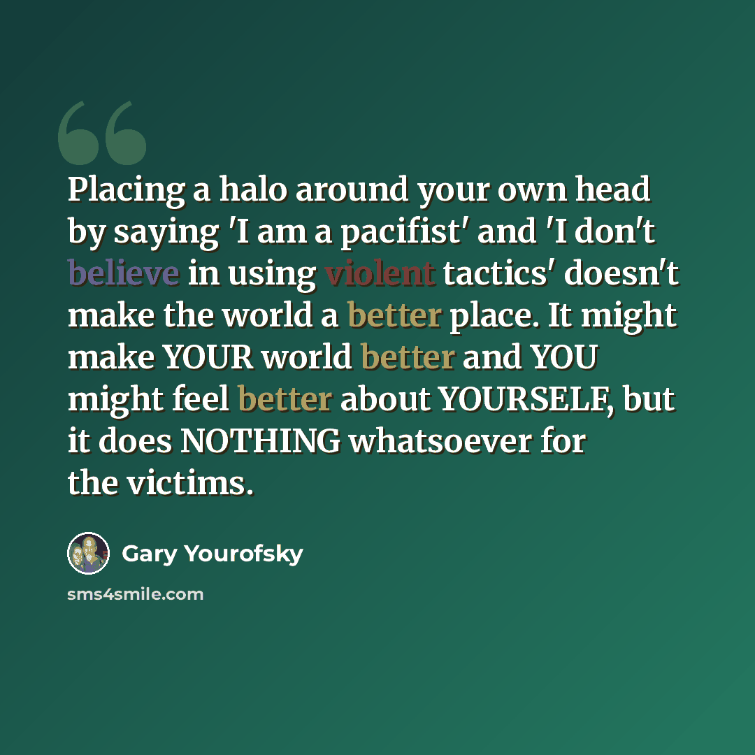 “Placing a halo around your own head by saying 'I am a pacifist' and 'I don't believe in using violent tactics' doesn't make the world a better place. It might make YOUR world better and YOU might feel better about YOURSELF, but it does NOTHING whatsoever for the victims.” quote by Gary Yourofsky