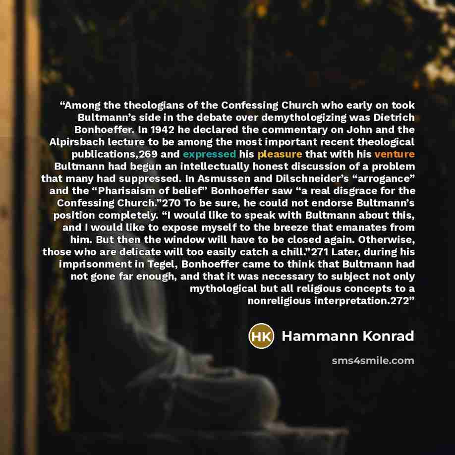 “Among the theologians of the Confessing Church who early on took Bultmann’s side in the debate over demythologizing was Dietrich Bonhoeffer. In 1942 he declared the commentary on John and the Alpirsbach lecture to be among the most important recent theological publications,269 and expressed his…” quote by Hammann Konrad